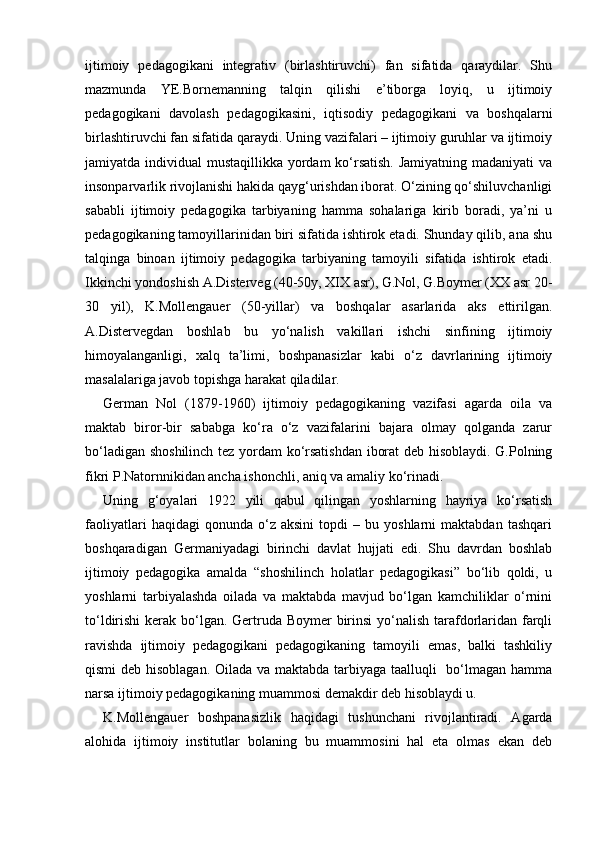 ijtimoiy   pedagogikani   integrativ   (birlashtiruvchi)   fan   sifatida   qaraydilar.   Shu
mazmunda   YE.Bornemanning   talqin   qilishi   e’tiborga   loyiq,   u   ijtimoiy
pedagogikani   davolash   pedagogikasini,   iqtisodiy   pedagogikani   va   boshqalarni
birlashtiruvchi fan sifatida qaraydi. Uning vazifalari – ijtimoiy guruhlar va ijtimoiy
jamiyatda individual  mustaqillikka yordam  ko‘rsatish. Jamiyatning madaniyati  va
insonparvarlik rivojlanishi hakida qayg‘urishdan iborat. O‘zining qo‘shiluvchanligi
sababli   ijtimoiy   pedagogika   tarbiyaning   hamma   sohalariga   kirib   boradi,   ya’ni   u
pedagogikaning tamoyillarinidan biri sifatida ishtirok etadi. Shunday qilib, ana shu
talqinga   binoan   ijtimoiy   pedagogika   tarbiyaning   tamoyili   sifatida   ishtirok   etadi.
Ikkinchi yondoshish A.Disterveg (40-50y, XIX asr), G.Nol, G.Boymer (XX asr 20-
30   yil),   K.Mollengauer   (50-yillar)   va   boshqalar   asarlarida   aks   ettirilgan.
A.Distervegdan   boshlab   bu   yo‘nalish   vakillari   ishchi   sinfining   ijtimoiy
himoyalanganligi,   xalq   ta’limi,   boshpanasizlar   kabi   o‘z   davrlarining   ijtimoiy
masalalariga javob topishga harakat qiladilar.
German   Nol   (1879-1960)   ijtimoiy   pedagogikaning   vazifasi   agarda   oila   va
maktab   biror-bir   sababga   ko‘ra   o‘z   vazifalarini   bajara   olmay   qolganda   zarur
bo‘ladigan shoshilinch tez yordam ko‘rsatishdan iborat deb hisoblaydi. G.Polning
fikri P.Natornnikidan ancha ishonchli, aniq va amaliy ko‘rinadi.
Uning   g‘oyalari   1922   yili   qabul   qilingan   yoshlarning   hayriya   ko‘rsatish
faoliyatlari   haqidagi   qonunda   o‘z   aksini   topdi   –   bu  yoshlarni   maktabdan   tashqari
boshqaradigan   Germaniyadagi   birinchi   davlat   hujjati   edi.   Shu   davrdan   boshlab
ijtimoiy   pedagogika   amalda   “shoshilinch   holatlar   pedagogikasi”   bo‘lib   qoldi,   u
yoshlarni   tarbiyalashda   oilada   va   maktabda   mavjud   bo‘lgan   kamchiliklar   o‘rnini
to‘ldirishi  kerak bo‘lgan. Gertruda Boymer  birinsi  yo‘nalish tarafdorlaridan farqli
ravishda   ijtimoiy   pedagogikani   pedagogikaning   tamoyili   emas,   balki   tashkiliy
qismi  deb hisoblagan. Oilada va maktabda tarbiyaga taalluqli    bo‘lmagan hamma
narsa ijtimoiy pedagogikaning muammosi demakdir deb hisoblaydi u.
K.Mollengauer   boshpanasizlik   haqidagi   tushunchani   rivojlantiradi.   Agarda
alohida   ijtimoiy   institutlar   bolaning   bu   muammosini   hal   eta   olmas   ekan   deb 