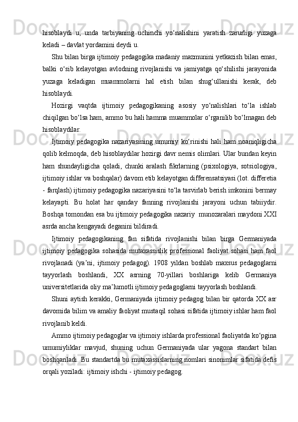 hisoblaydi   u,   unda   tarbiyaning   uchinchi   yo‘nalishini   yaratish   zarurligi   yuzaga
keladi – davlat yordamini deydi u.
Shu bilan birga ijtimoiy pedagogika madaniy mazmunini yetkazish bilan emas,
balki   o‘sib   kelayotgan   avlodning   rivojlanishi   va   jamiyatga   qo‘shilishi   jarayonida
yuzaga   keladigan   muammolarni   hal   etish   bilan   shug‘ullanishi   kerak,   deb
hisoblaydi.
Hozirgi   vaqtda   ijtimoiy   pedagogikaning   asosiy   yo‘nalishlari   to‘la   ishlab
chiqilgan bo‘lsa ham, ammo bu hali hamma muammolar o‘rganilib bo‘lmagan deb
hisoblaydilar.
Ijtimoiy   pedagogika   nazariyasining   umumiy   ko‘rinishi   hali   ham   noaniqligicha
qolib kelmoqda, deb hisoblaydilar hozirgi davr nemis olimlari. Ular bundan keyin
ham   shundayligicha   qoladi,   chunki   aralash   fikrlarning   (psixologiya,   sotsiologiya,
ijtimoiy ishlar va boshqalar) davom etib kelayotgan differensatsiyasi (lot. differetia
- farqlash) ijtimoiy pedagogika nazariyasini to‘la tasvirlab berish imkonini bermay
kelayapti.   Bu   holat   har   qanday   fanning   rivojlanishi   jarayoni   uchun   tabiiydir.
Boshqa tomondan esa bu ijtimoiy pedagogika nazariy  munozaralari maydoni XXI
asrda ancha kengayadi deganini bildiradi.
Ijtimoiy   pedagogikaning   fan   sifatida   rivojlanishi   bilan   birga   Germaniyada
ijtimoiy   pedagogika   sohasida   mutaxassislik   professional   faoliyat   sohasi   ham   faol
rivojlanadi   (ya’ni,   ijtimoiy   pedagog).   1908   yildan   boshlab   maxsus   pedagoglarni
tayyorlash   boshlandi,   XX   asrning   70-yillari   boshlariga   kelib   Germaniya
universitetlarida oliy ma’lumotli ijtimoiy pedagoglarni tayyorlash boshlandi.
Shuni aytish kerakki, Germaniyada ijtimoiy pedagog bilan bir qatorda XX asr
davomida bilim va amaliy faoliyat mustaqil sohasi sifatida ijtimoiy ishlar ham faol
rivojlanib keldi.
Ammo ijtimoiy pedagoglar va ijtimoiy ishlarda professional faoliyatda ko‘pgina
umumiyliklar   mavjud,   shuning   uchun   Germaniyada   ular   yagona   standart   bilan
boshqariladi. Bu standartda bu mutaxassislarning nomlari sinonimlar sifatida defis
orqali yoziladi: ijtimoiy ishchi - ijtimoiy pedagog. 