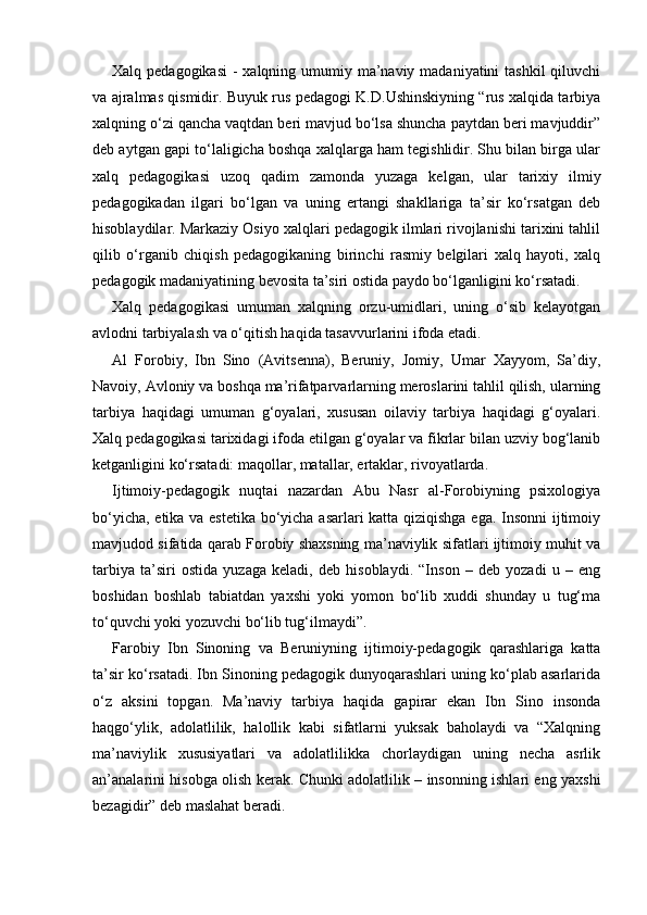 Xalq pedagogikasi  - xalqning umumiy ma’naviy madaniyatini tashkil  qiluvchi
va ajralmas qismidir. Buyuk rus pedagogi K.D.Ushinskiyning “rus xalqida tarbiya
xalqning o‘zi qancha vaqtdan beri mavjud bo‘lsa shuncha paytdan beri mavjuddir”
deb aytgan gapi to‘laligicha boshqa xalqlarga ham tegishlidir. Shu bilan birga ular
xalq   pedagogikasi   uzoq   qadim   zamonda   yuzaga   kelgan,   ular   tarixiy   ilmiy
pedagogikadan   ilgari   bo‘lgan   va   uning   ertangi   shakllariga   ta’sir   ko‘rsatgan   deb
hisoblaydilar. Markaziy Osiyo xalqlari pedagogik ilmlari rivojlanishi tarixini tahlil
qilib   o‘rganib   chiqish   pedagogikaning   birinchi   rasmiy   belgilari   xalq   hayoti,   xalq
pedagogik madaniyatining bevosita ta’siri ostida paydo bo‘lganligini ko‘rsatadi.
Xalq   pedagogikasi   umuman   xalqning   orzu-umidlari,   uning   o‘sib   kelayotgan
avlodni tarbiyalash va o‘qitish haqida tasavvurlarini ifoda etadi.
Al   Forobiy,   Ibn   Sino   (Avitsenna),   Beruniy,   Jomiy,   Umar   Xayyom,   Sa’diy,
Navoiy, Avloniy va boshqa ma’rifatparvarlarning meroslarini tahlil qilish, ularning
tarbiya   haqidagi   umuman   g‘oyalari,   xususan   oilaviy   tarbiya   haqidagi   g‘oyalari.
Xalq pedagogikasi tarixidagi ifoda etilgan g‘oyalar va fikrlar bilan uzviy bog‘lanib
ketganligini ko‘rsatadi: maqollar, matallar, ertaklar, rivoyatlarda.
Ijtimoiy-pedagogik   nuqtai   nazardan   Abu   Nasr   al-Forobiyning   psixologiya
bo‘yicha, etika va estetika bo‘yicha asarlari katta qiziqishga ega. Insonni ijtimoiy
mavjudod sifatida qarab Forobiy shaxsning ma’naviylik sifatlari ijtimoiy muhit va
tarbiya   ta’siri   ostida   yuzaga   keladi,   deb   hisoblaydi.   “Inson   –   deb   yozadi   u   –   eng
boshidan   boshlab   tabiatdan   yaxshi   yoki   yomon   bo‘lib   xuddi   shunday   u   tug‘ma
to‘quvchi yoki yozuvchi bo‘lib tug‘ilmaydi”.
Farobiy   Ibn   Sinoning   va   Beruniyning   ijtimoiy-pedagogik   qarashlariga   katta
ta’sir ko‘rsatadi. Ibn Sinoning pedagogik dunyoqarashlari uning ko‘plab asarlarida
o‘z   aksini   topgan.   Ma’naviy   tarbiya   haqida   gapirar   ekan   Ibn   Sino   insonda
haqgo‘ylik,   adolatlilik,   halollik   kabi   sifatlarni   yuksak   baholaydi   va   “Xalqning
ma’naviylik   xususiyatlari   va   adolatlilikka   chorlaydigan   uning   necha   asrlik
an’analarini hisobga olish kerak. Chunki adolatlilik – insonning ishlari eng yaxshi
bezagidir” deb maslahat beradi. 