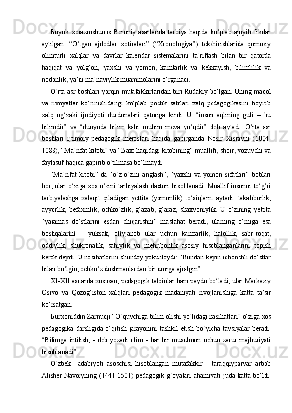 Buyuk   xorazmshunos   Beruniy   asarlarida   tarbiya   haqida   ko‘plab   ajoyib   fikrlar
aytilgan.   “O‘tgan   ajdodlar   xotiralari”   (“Xronologiya”)   tekshirishlarida   qomusiy
olimturli   xalqlar   va   davrlar   kalendar   sistemalarini   ta’riflash   bilan   bir   qatorda
haqiqat   va   yolg‘on,   yaxshi   va   yomon,   kamtarlik   va   kekkayish,   bilimlilik   va
nodonlik, ya’ni ma’naviylik muammolarini o‘rganadi.
O‘rta asr boshlari yorqin mutafakkirlaridan biri Rudakiy bo‘lgan. Uning maqol
va   rivoyatlar   ko‘rinishidangi   ko‘plab   poetik   satrlari   xalq   pedagogikasini   boyitib
xalq   og‘zaki   ijodiyoti   durdonalari   qatoriga   kirdi.   U   “inson   aqlining   guli   –   bu
bilimdir”   va   “dunyoda   bilim   kabi   muhim   meva   yo‘qdir”   deb   aytadi.   O‘rta   asr
boshlari   ijtimoiy-pedagogik   meroslari   haqida   gapirganda   Nosir   Xisravni   (1004-
1088), “Ma’rifat kitobi” va “Baxt haqidagi kitobining” muallifi, shoir, yozuvchi va
faylasuf haqida gapirib o‘tilmasa bo‘lmaydi.
“Ma’rifat   kitobi”   da   “o‘z-o‘zini   anglash”,   “yaxshi   va   yomon   sifatlari”   boblari
bor,  ular  o‘ziga  xos  o‘zini   tarbiyalash  dasturi  hisoblanadi.   Muallif   insonni  to‘g‘ri
tarbiyalashga   xalaqit   qiladigan   yettita   (yomonlik)   to‘siqlarni   aytadi:   takabburlik,
ayyorlik,   befaxmlik,   ochko‘zlik,   g‘azab,   g‘araz,   shaxvoniylik.   U   o‘zining   yettita
“yaramas   do‘stlarini   esdan   chiqarishni”   maslahat   beradi,   ularning   o‘rniga   esa
boshqalarini   –   yuksak,   oliyjanob   ular   uchun   kamtarlik,   halollik,   sabr-toqat,
oddiylik,   shukronalik,   sahiylik   va   mehribonlik   asosiy   hisoblanganlarini   topish
kerak deydi. U nasihatlarini shunday yakunlaydi: “Bundan keyin ishonchli do‘stlar
bilan bo‘lgin, ochko‘z dushmanlardan bir umrga ajralgin”.
XI-XII asrlarda xususan, pedagogik talqinlar ham paydo bo‘ladi, ular Markaziy
Osiyo   va   Qozog‘iston   xalqlari   pedagogik   madaniyati   rivojlanishiga   katta   ta’sir
ko‘rsatgan.
Burxoniddin Zarnudji “O‘quvchiga bilim olishi yo‘lidagi nasihatlari” o‘ziga xos
pedagogika   darsligida   o‘qitish   jarayonini   tashkil   etish   bo‘yicha   tavsiyalar   beradi.
“Bilimga   intilish,   -   deb   yozadi   olim   -   har   bir   musulmon   uchun   zarur   majburiyati
hisoblanadi”.
O‘zbek     adabiyoti   asoschisi   hisoblangan   mutafakkir   -   taraqqiyparvar   arbob
Alisher Navoiyning (1441-1501) pedagogik g‘oyalari ahamiyati juda katta bo‘ldi. 