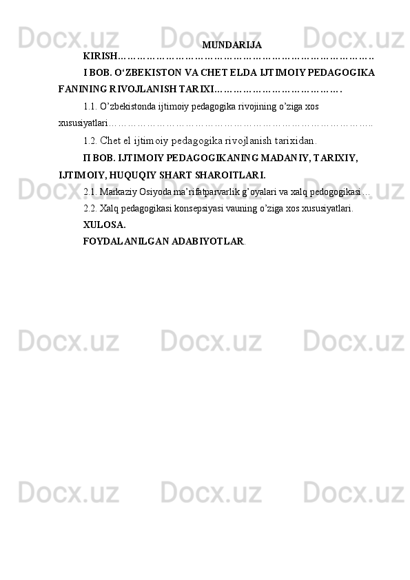 MUNDARIJA
KIRISH……………………………………………………………………..
I BOB.  O‘ZBEKISTON VA CHET ELDA   IJTIMOIY   PEDAGOGIKA 
FANINING RIVOJLANISH TARIXI ………………………………….
1.1. O’zbekistonda ijtimoiy pedagogika rivojining o’ziga xos 
xususiyatlari ………………………………………………………………………..
1.2.  Chet el ijtimoiy pedagogika rivojlanish tarixidan .
П ВОВ. ІЈТІMOIY PEDAGOGIKANING MADANIY, TARIXIY, 
IJTIMOIY, HUQUQIY SHART SHAROITLARI.
2.1. Markaziy Osiyoda ma’rifatparvarlik g’oyalari va xalq pedogogikasi …
2.2 . Xalq pedagogikasi konsepsiyasi vauning o’ziga xos xususiyatlari .
XULOSA.
FOYDALANILGAN ADABIYOTLAR . 