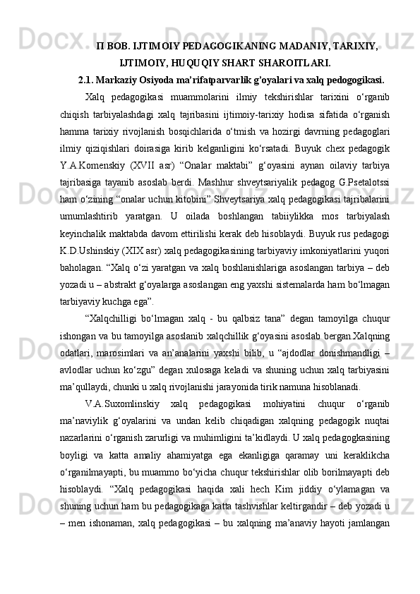 П ВОВ. ІЈТІMOIY PEDAGOGIKANING MADANIY, TARIXIY,
IJTIMOIY, HUQUQIY SHART SHAROITLARI.
2.1. Markaziy Osiyoda ma’rifatparvarlik g’oyalari va xalq pedogogikasi.
Xalq   pedagogikasi   muammolarini   ilmiy   tekshirishlar   tarixini   o‘rganib
chiqish   tarbiyalashdagi   xalq   tajribasini   ijtimoiy-tarixiy   hodisa   sifatida   o‘rganish
hamma   tarixiy   rivojlanish   bosqichlarida   o‘tmish   va   hozirgi   davrning   pedagoglari
ilmiy   qiziqishlari   doirasiga   kirib   kelganligini   ko‘rsatadi.   Buyuk   chex   pedagogik
Y.A.Komenskiy   (XVII   asr)   “Onalar   maktabi”   g‘oyasini   aynan   oilaviy   tarbiya
tajribasiga   tayanib   asoslab   berdi.   Mashhur   shveytsariyalik   pedagog   G.Psetalotssi
ham o‘zining “onalar uchun kitobini” Shveytsariya xalq pedagogikasi tajribalarini
umumlashtirib   yaratgan.   U   oilada   boshlangan   tabiiylikka   mos   tarbiyalash
keyinchalik maktabda davom ettirilishi kerak deb hisoblaydi. Buyuk rus pedagogi
K.D.Ushinskiy (XIX asr) xalq pedagogikasining tarbiyaviy imkoniyatlarini yuqori
baholagan. “Xalq o‘zi yaratgan va xalq boshlanishlariga asoslangan tarbiya – deb
yozadi u – abstrakt g‘oyalarga asoslangan eng yaxshi sistemalarda ham bo‘lmagan
tarbiyaviy kuchga ega”.
“Xalqchilligi   bo‘lmagan   xalq   -   bu   qalbsiz   tana”   degan   tamoyilga   chuqur
ishongan va bu tamoyilga asoslanib xalqchillik g‘oyasini asoslab bergan.Xalqning
odatlari,   marosimlari   va   an’analarini   yaxshi   bilib,   u   “ajdodlar   donishmandligi   –
avlodlar   uchun  ko‘zgu”   degan  xulosaga   keladi   va  shuning  uchun   xalq  tarbiyasini
ma’qullaydi, chunki u xalq rivojlanishi jarayonida tirik namuna hisoblanadi.
V.A.Suxomlinskiy   xalq   pedagogikasi   mohiyatini   chuqur   o‘rganib
ma’naviylik   g‘oyalarini   va   undan   kelib   chiqadigan   xalqning   pedagogik   nuqtai
nazarlarini o‘rganish zarurligi va muhimligini ta’kidlaydi. U xalq pedagogkasining
boyligi   va   katta   amaliy   ahamiyatga   ega   ekanligiga   qaramay   uni   keraklikcha
o‘rganilmayapti, bu muammo bo‘yicha chuqur tekshirishlar olib borilmayapti deb
hisoblaydi.   “Xalq   pedagogikasi   haqida   xali   hech   Kim   jiddiy   o‘ylamagan   va
shuning uchun ham bu pedagogikaga katta tashvishlar keltirgandir – deb yozadi u
–   men   ishonaman,   xalq   pedagogikasi   –   bu   xalqning   ma’anaviy   hayoti   jamlangan 