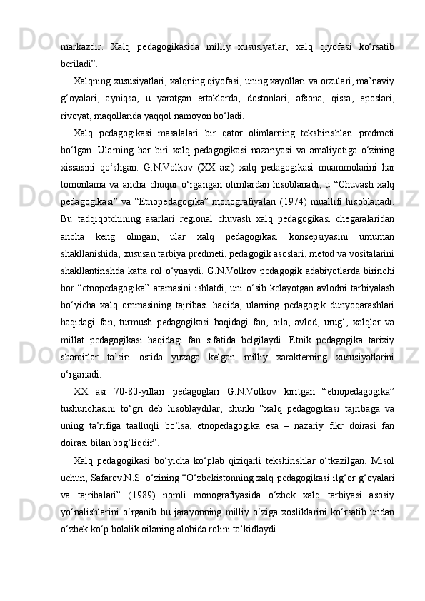 markazdir.   Xalq   pedagogikasida   milliy   xususiyatlar,   xalq   qiyofasi   ko‘rsatib
beriladi”.
Xalqning xususiyatlari, xalqning qiyofasi, uning xayollari va orzulari, ma’naviy
g‘oyalari,   ayniqsa,   u   yaratgan   ertaklarda,   dostonlari,   afsona,   qissa,   eposlari,
rivoyat, maqollarida yaqqol namoyon bo‘ladi.
Xalq   pedagogikasi   masalalari   bir   qator   olimlarning   tekshirishlari   predmeti
bo‘lgan.   Ularning   har   biri   xalq   pedagogikasi   nazariyasi   va   amaliyotiga   o‘zining
xissasini   qo‘shgan.   G.N.Volkov   (XX   asr)   xalq   pedagogikasi   muammolarini   har
tomonlama   va   ancha   chuqur   o‘rgangan   olimlardan   hisoblanadi,   u   “Chuvash   xalq
pedagogikasi”   va   “Etnopedagogika”   monografiyalari   (1974)   muallifi   hisoblanadi.
Bu   tadqiqotchining   asarlari   regional   chuvash   xalq   pedagogikasi   chegaralaridan
ancha   keng   olingan,   ular   xalq   pedagogikasi   konsepsiyasini   umuman
shakllanishida, xususan tarbiya predmeti, pedagogik asoslari, metod va vositalarini
shakllantirishda   katta   rol   o‘ynaydi.   G.N.Volkov   pedagogik   adabiyotlarda   birinchi
bor  “etnopedagogika” atamasini  ishlatdi, uni  o‘sib kelayotgan avlodni tarbiyalash
bo‘yicha   xalq   ommasining   tajribasi   haqida,   ularning   pedagogik   dunyoqarashlari
haqidagi   fan,   turmush   pedagogikasi   haqidagi   fan,   oila,   avlod,   urug‘,   xalqlar   va
millat   pedagogikasi   haqidagi   fan   sifatida   belgilaydi.   Etnik   pedagogika   tarixiy
sharoitlar   ta’siri   ostida   yuzaga   kelgan   milliy   xarakterning   xususiyatlarini
o‘rganadi.
XX   asr   70-80-yillari   pedagoglari   G.N.Volkov   kiritgan   “etnopedagogika”
tushunchasini   to‘gri   deb   hisoblaydilar,   chunki   “xalq   pedagogikasi   tajribaga   va
uning   ta’rifiga   taalluqli   bo‘lsa,   etnopedagogika   esa   –   nazariy   fikr   doirasi   fan
doirasi bilan bog‘liqdir”.
Xalq   pedagogikasi   bo‘yicha   ko‘plab   qiziqarli   tekshirishlar   o‘tkazilgan.   Misol
uchun, Safarov.N.S. o‘zining “O‘zbekistonning xalq pedagogikasi  ilg‘or g‘oyalari
va   tajribalari”   (1989)   nomli   monografiyasida   o‘zbek   xalq   tarbiyasi   asosiy
yo‘nalishlarini   o‘rganib   bu   jarayonning   milliy   o‘ziga   xosliklarini   ko‘rsatib   undan
o‘zbek ko‘p bolalik oilaning alohida rolini ta’kidlaydi. 