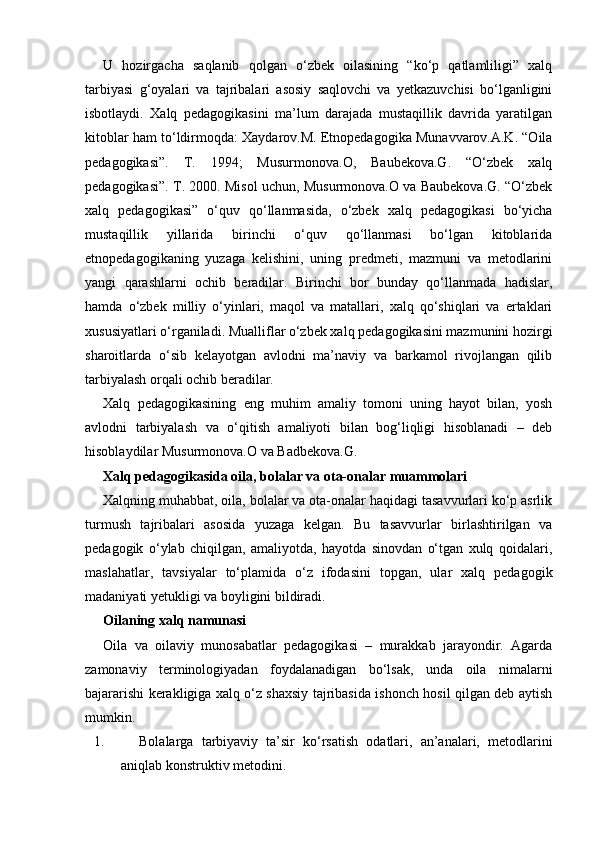 U   hozirgacha   saqlanib   qolgan   o‘zbek   oilasining   “ko‘p   qatlamliligi”   xalq
tarbiyasi   g‘oyalari   va   tajribalari   asosiy   saqlovchi   va   yetkazuvchisi   bo‘lganligini
isbotlaydi.   Xalq   pedagogikasini   ma’lum   darajada   mustaqillik   davrida   yaratilgan
kitoblar ham to‘ldirmoqda: Xaydarov.M. Etnopedagogika Munavvarov.A.K. “Oila
pedagogikasi”.   T.   1994;   Musurmonova.O,   Baubekova.G.   “O‘zbek   xalq
pedagogikasi”. T. 2000. Misol uchun, Musurmonova.O va Baubekova.G. “O‘zbek
xalq   pedagogikasi”   o‘quv   qo‘llanmasida,   o‘zbek   xalq   pedagogikasi   bo‘yicha
mustaqillik   yillarida   birinchi   o‘quv   qo‘llanmasi   bo‘lgan   kitoblarida
etnopedagogikaning   yuzaga   kelishini,   uning   predmeti,   mazmuni   va   metodlarini
yangi   qarashlarni   ochib   beradilar.   Birinchi   bor   bunday   qo‘llanmada   hadislar,
hamda   o‘zbek   milliy   o‘yinlari,   maqol   va   matallari,   xalq   qo‘shiqlari   va   ertaklari
xususiyatlari o‘rganiladi. Mualliflar o‘zbek xalq pedagogikasini mazmunini hozirgi
sharoitlarda   o‘sib   kelayotgan   avlodni   ma’naviy   va   barkamol   rivojlangan   qilib
tarbiyalash orqali ochib beradilar.
Xalq   pedagogikasining   eng   muhim   amaliy   tomoni   uning   hayot   bilan,   yosh
avlodni   tarbiyalash   va   o‘qitish   amaliyoti   bilan   bog‘liqligi   hisoblanadi   –   deb
hisoblaydilar Musurmonova.O va Badbekova.G. 
Xalq pedagogikasida oila, bolalar va ota-onalar muammolari
Xalqning muhabbat, oila, bolalar va ota-onalar haqidagi tasavvurlari ko‘p asrlik
turmush   tajribalari   asosida   yuzaga   kelgan.   Bu   tasavvurlar   birlashtirilgan   va
pedagogik   o‘ylab   chiqilgan,   amaliyotda,   hayotda   sinovdan   o‘tgan   xulq   qoidalari,
maslahatlar,   tavsiyalar   to‘plamida   o‘z   ifodasini   topgan,   ular   xalq   pedagogik
madaniyati yetukligi va boyligini bildiradi.
Oilaning xalq namunasi
Oila   va   oilaviy   munosabatlar   pedagogikasi   –   murakkab   jarayondir.   Agarda
zamonaviy   terminologiyadan   foydalanadigan   bo‘lsak,   unda   oila   nimalarni
bajararishi kerakligiga xalq o‘z shaxsiy tajribasida ishonch hosil qilgan deb aytish
mumkin.
1. Bolalarga   tarbiyaviy   ta’sir   ko‘rsatish   odatlari,   an’analari,   metodlarini
aniqlab konstruktiv metodini. 