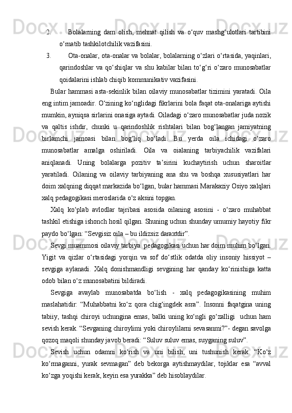2. Bolalarning   dam   olish,   mehnat   qilish   va   o‘quv   mashg‘ulotlari   tartibini
o‘rnatib tashkilotchilik vazifasini.
3. Ota-onalar, ota-onalar va bolalar, bolalarning o‘zlari o‘rtasida, yaqinlari,
qarindoshlar   va  qo‘shiqlar  va   shu  kabilar   bilan  to‘g‘ri  o‘zaro  munosabatlar
qoidalarini ishlab chiqib kommunikativ vazifasini.
Bular hammasi  asta-sekinlik bilan oilaviy munosabatlar  tizimini  yaratadi. Oila
eng intim jamoadir. O‘zining ko‘nglidagi fikrlarini bola faqat ota-onalariga aytishi
mumkin, ayniqsa sirlarini onasiga aytadi. Oiladagi o‘zaro munosabatlar juda nozik
va   qaltis   ishdir,   chunki   u   qarindoshlik   rishtalari   bilan   bog‘langan   jamiyatning
birlamchi   jamoasi   bilan   bog‘liq   bo‘ladi.   Bu   yerda   oila   ichidagi   o‘zaro
munosabatlar   amalga   oshiriladi.   Oila   va   oialaning   tarbiyachilik   vazifalari
aniqlanadi.   Uning   bolalarga   pozitiv   ta’sirini   kuchaytirish   uchun   sharoitlar
yaratiladi.   Oilaning   va   oilaviy   tarbiyaning   ana   shu   va   boshqa   xususiyatlari   har
doim xalqning diqqat markazida bo‘lgan, bular hammasi Marakaziy Osiyo xalqlari
xalq pedagogikasi meroslarida o‘z aksini topgan.
Xalq   ko‘plab   avlodlar   tajribasi   asosida   oilaning   asosini   -   o‘zaro   muhabbat
tashkil etishiga ishonch hosil qilgan. Shuning uchun shunday umumiy hayotiy fikr
paydo bo‘lgan: “Sevgisiz oila – bu ildizsiz daraxtdir”.
Sevgi muammosi oilaviy tarbiya  pedagogikasi uchun har doim muhim bo‘lgan.
Yigit   va   qizlar   o‘rtasidagi   yorqin   va   sof   do‘stlik   odatda   oliy   insoniy   hissiyot   –
sevgiga   aylanadi.   Xalq   donishmandligi   sevgining   har   qanday   ko‘rinishiga   katta
odob bilan o‘z munosabatini bildiradi.
Sevgiga   avaylab   munosabatda   bo‘lish   -   xalq   pedagogikasining   muhim
maslahatidir:   “Muhabbatni   ko‘z   qora   chig‘ingdek   asra”.   Insonni   faqatgina   uning
tabiiy,   tashqi   chiroyi   uchungina   emas,   balki   uning   ko‘ngli   go‘zalligi     uchun   ham
sevish kerak. “Sevganing chiroylimi yoki chiroylilarni sevasanmi?”- degan savolga
qozoq maqoli shunday javob beradi: “Suluv suluv emas, suyganing suluv”.
Sevish   uchun   odamni   ko‘rish   va   uni   bilish,   uni   tushunish   kerak.   “Ko‘z
ko‘rmaganni,   yurak   sevmagan”   deb   bekorga   aytishmaydilar,   tojiklar   esa   “avval
ko‘zga yoqishi kerak, keyin esa yurakka” deb hisoblaydilar. 