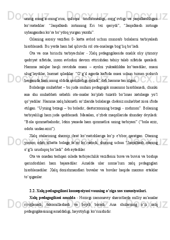 uning   ming‘ir-ming‘irini,   quloqni     tinchitmasligi,   mijg‘ovligi   va   janjalkashligini
ko‘rsatadilar:   “Janjalkash   xotinning   Eri   tez   qariydi”,   “Janjalkash   xotinga
uylangandan ko‘ra bo‘ydoq yurgan yaxshi”.
Oilaning   asosiy   vazifasi   0-   katta   avlod   uchun   munosib   bolalarni   tarbiyalash
hisoblanadi. Bu yerda ham hal qiluvchi rol ota-onalarga bog‘liq bo‘ladi.
Ota   va   ona   birinchi   tarbiyachilar   -   Xalq   pedagogikasida   onalik   oliy   ijtimoiy
qadriyat   sifatida,   inson   avlodini   davom   ettirishdan   tabiiy   talab   sifatida   qaraladi.
Hamma   xalqlar   haqli   ravishda   onani   –   ayolni   yuksaklikka   ko‘taradilar,   onani
ulug‘laydilar, hurmat  qiladilar. “O‘g‘il  agarda kaftida onasi  uchun tuxum pishirib
berganida ham uning oldida qarzdorligi qoladi” deb hamma tan olgan.
Bolalarga muhabbat – bu juda muhim pedagogik muammo hisoblanadi, chunki
ana   shu   muhabbati   sababli   ota-onalar   ko‘plab   tuzatib   bo‘lmas   xatolarga   yo‘l
qo‘yadilar. Hamma xalq hikmatli so‘zlarida bolalarga cheksiz muhabbat xissi ifoda
etilgan. “Uyning bezagi – bu boladir, dasturxonning bezagi - mehmon”. Bolaning
tarbiyaliligi  ham  juda  qadrlanadi.  Masalan,   o‘zbek   maqollarida  shunday   deyiladi:
“Bola   qimmatbahodir,   lekin   yanada   ham   qimmatlisi   uning   tarbiyasi”   (“bola   aziz,
odobi undan aziz”).
Xalq   otalarining   shaxsiy   ibrat   ko‘rsatishlariga   ko‘p   e’tibor   qaratgan.   Otaning
yomon   odati   albatta   bolaga   ta’sir   ko‘rsatadi,   shuning   uchun   “Janjalkash   otaning
o‘g‘li urushqoq bo‘ladi” deb aytadilar.
Ota va onadan tashqari oilada tarbiyachilik vazifasini buva va buvisi va boshqa
qarindoshlari   ham   bajaradilar.   Amalda   ular   noma’lum   xalq   pedagoglari
hisoblanadilar.   Xalq   donishmandlari   buvalar   va   buvilar   haqida   maxsus   ertaklar
to‘qiganlar.
2.2. Xalq pedagogikasi konsepsiyasi vauning o’ziga xos xususiyatlari.
Xalq pedagogikasi  amalda   - Hozirgi  zamonaviy sharoitlarda milliy an’analar
rivojlanadi,   takomillashadi   va   boyib   boradi.   Ana   shularning   o‘zi   xalq
pedagogikasining amaldaligi, hayotiyligi ko‘rinishidir. 