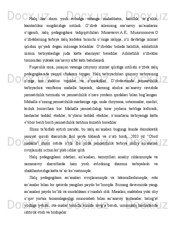Halq   har   doim   yosh   avlodga   vatanga   muhabbatni,   halollik,   to‘g‘rilik,
kamtarlikni   singdirishga   intiladi.   O‘zbek   oilasining   ma’naviy   an’analarini
o‘rganib,   xalq   pedagogikasi   tadqiqotchilari   Minavarov.A.K,   Musurmonova.O
o‘zbeklarning   tarbiya   xalq   kodeksi   birinchi   o‘ringa   xalqqa,   o‘z   davlatiga   xizmat
qilishni   qo‘yadi   degan   xulosaga   keladilar.   O‘zbeklar   bolada   halollik,   adolatlilik
xissini   tarbiyalashga   juda   katta   ahamiyat   beradilar.   Adolatlilik   o‘zbeklar
tomonidan yuksak ma’naviy sifat kabi baholanadi.
Fuqarolik  xissi,  jonajon  vatanga ixtiyoriy xizmat   qilishga  intilishi  o‘zbek  xalq
pedagogikasida   yaqqol   ifodasini   topgan.   Halq   tarbiyachilari   ijtimoiy   tarbiyaning
o‘ziga   xos   shaklini   topdilar   va   o‘rnatadilar.   O‘zbekistonda   jamoatchilik
tarbiyachisi   vazifasini   mahalla   bajaradi,   ularning   aholisi   an’anaviy   ravishda
jamoatchilik   turmushi   va   jamoatchilik   o‘zaro   yordam   qoidalari   bilan   bog‘langan.
Mahalla o‘zining jamoatchilik markaziga ega, unda choyxona, ustaxonalar, machit,
kichik   bozorchasi   bor.   Mahalla   jamoatchiligi   turar   joylarni   tartibga   keltiradi,
hasharlar   tashkil   etadilar,   to‘ylarni   tashkil   etadilar,   o‘smirlarni   tarbiyasiga   katta
e’tibor berib borib jamoatchilik tartibini kuzatib boradilar.
Shuni   ta’kidlab   aytish   zarurki,   bu   xalq   an’analari   bugungi   kunda   demokratik
jamiyat   qurish   sharoitida   faol   qayta   tiklandi   va   o‘sib   bordi.   2003   yil   “Obod
mahalla”   shiori   ostida   o‘tdi.   Bu   yilda   jamoatchilik   tarbiya   milliy   an’analari
rivojlanishi uchun ko‘plab ishlar qildi.
Halq   pedagogikasi   odatlari,   an’analari,   tamoyillari   amaliy   ishlanmoqda   va
zamonaviy   sharoitlarda   ham   yosh   avlodning   shaxsini   tarbiyalash   va
shakllantirishga katta ta’sir ko‘rsatmoqda.
Xalq   pedagogikasi   an’analari   rivojlanmoqda   va   takomillashmoqda,   eski
an’analar bilan bir  qatorda yangilari paydo bo‘lmoqda. Bizning davrimizda yangi
an’analari paydo bo‘ldi va mustahkam o‘rnashib oldi. Masalan, maktabni yoki oliy
o‘quv   yurtini   tamomlaganligi   munosabati   bilan   an’anaviy   tantanalar,   balog‘at
yoshiga   yetishi,   ota-onalar   birinchi   kunida   sovg‘a   berish,   umumxalq   hasharlarida
ishtirok etish va boshqalar. 