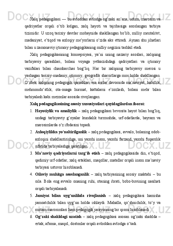 Xalq pedagogikasi — bu avloddan avlodga og‘zaki an’ana, udum, marosim va
qadriyatlar   orqali   o‘tib   kelgan,   xalq   hayoti   va   tajribasiga   asoslangan   tarbiya
tizimidir. U uzoq tarixiy davrlar  mobaynida shakllangan  bo‘lib, milliy mentalitet,
madaniyat, e’tiqod va axloqiy me’yorlarni o‘zida aks ettiradi.   Aynan shu jihatlari
bilan u zamonaviy ijtimoiy pedagogikaning milliy negizini tashkil etadi.
Xalq   pedagogikasining   konsepsiyasi,   ya’ni   uning   nazariy   asoslari,   xalqning
tarbiyaviy   qarashlari,   bolani   voyaga   yetkazishdagi   qadriyatlari   va   ijtimoiy
vazifalari   bilan   chambarchas   bog‘liq.   Har   bir   xalqning   tarbiyaviy   merosi   u
yashagan tarixiy-madaniy, ijtimoiy, geografik sharoitlarga mos holda shakllangan.
O‘zbek   xalqining   pedagogik   qarashlari   esa   asrlar   davomida   ma’naviyat,   halollik,
mehmondo‘stlik,   ota-onaga   hurmat,   kattalarni   e’zozlash,   bolani   mehr   bilan
tarbiyalash kabi mezonlar asosida rivojlangan.
Xalq pedagogikasining asosiy xususiyatlari quyidagilardan iborat:
1. Hayotiylik va amaliylik   – xalq pedagogikasi  bevosita hayot  bilan bog‘liq,
undagi   tarbiyaviy   g‘oyalar   kundalik   turmushda,   urf-odatlarda,   bayram   va
marosimlarda o‘z ifodasini topadi.
2. Axloqiylikka yo‘naltirilganlik  – xalq pedagogikasi, avvalo, bolaning odob-
axloqini shakllantirishga, uni yaxshi inson, yaxshi farzand, yaxshi fuqarolik
sifatida tarbiyalashga qaratilgan.
3. Ma’naviy   qadriyatlarni   targ‘ib   etish   –   xalq   pedagogikasida   din,   e’tiqod,
qadimiy urf-odatlar, xalq ertaklari, maqollar, matallar orqali inson ma’naviy
tarbiyasi ustuvor hisoblanadi.
4. Oilaviy   muhitga   asoslanganlik   –   xalq   tarbiyasining   asosiy   maktabi   –   bu
oila.   Bola   eng   avvalo   onaning   ruhi,   otaning   ibrati,   bobo-buvining   nasihati
orqali tarbiyalanadi.
5. Jamiyat   bilan   uyg‘unlikda   rivojlanish   –   xalq   pedagogikasi   hamisha
jamoatchilik   bilan   uyg‘un   holda   ishlaydi.   Mahalla,   qo‘shnichilik,   to‘y   va
motam marosimlari ham pedagogik jarayonning bir qismi hisoblanadi.
6. Og‘zaki   shakldagi   uzatish   –   xalq   pedagogikasi   asosan   og‘zaki   shaklda   –
ertak, afsona, maqol, dostonlar orqali avloddan avlodga o‘tadi. 