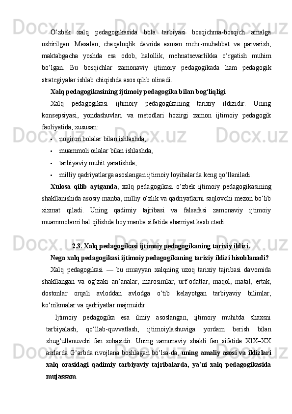 O‘zbek   xalq   pedagogikasida   bola   tarbiyasi   bosqichma-bosqich   amalga
oshirilgan.   Masalan,   chaqaloqlik   davrida   asosan   mehr-muhabbat   va   parvarish,
maktabgacha   yoshda   esa   odob,   halollik,   mehnatsevarlikka   o‘rgatish   muhim
bo‘lgan.   Bu   bosqichlar   zamonaviy   ijtimoiy   pedagogikada   ham   pedagogik
strategiyalar ishlab chiqishda asos qilib olinadi.
Xalq pedagogikasining ijtimoiy pedagogika bilan bog‘liqligi
Xalq   pedagogikasi   ijtimoiy   pedagogikaning   tarixiy   ildizidir.   Uning
konsepsiyasi,   yondashuvlari   va   metodlari   hozirgi   zamon   ijtimoiy   pedagogik
faoliyatida, xususan:
 nogiron bolalar bilan ishlashda,
 muammoli oilalar bilan ishlashda,
 tarbiyaviy muhit yaratishda,
 milliy qadriyatlarga asoslangan ijtimoiy loyihalarda keng qo‘llaniladi.
Xulosa   qilib   aytganda ,   xalq   pedagogikasi   o‘zbek   ijtimoiy   pedagogikasining
shakllanishida asosiy manba, milliy o‘zlik va qadriyatlarni saqlovchi mezon bo‘lib
xizmat   qiladi.   Uning   qadimiy   tajribasi   va   falsafasi   zamonaviy   ijtimoiy
muammolarni hal qilishda boy manba sifatida ahamiyat kasb etadi.
2.3. Xalq pedagogikasi ijtimoiy pedagogikaning tarixiy ildizi.
Nega xalq pedagogikasi ijtimoiy pedagogikaning tarixiy ildizi hisoblanadi?
Xalq   pedagogikasi   —   bu   muayyan   xalqning   uzoq   tarixiy   tajribasi   davomida
shakllangan   va   og‘zaki   an’analar,   marosimlar,   urf-odatlar,   maqol,   matal,   ertak,
dostonlar   orqali   avloddan   avlodga   o‘tib   kelayotgan   tarbiyaviy   bilimlar,
ko‘nikmalar va qadriyatlar majmuidir.
Ijtimoiy   pedagogika   esa   ilmiy   asoslangan,   ijtimoiy   muhitda   shaxsni
tarbiyalash,   qo‘llab-quvvatlash,   ijtimoiylashuviga   yordam   berish   bilan
shug‘ullanuvchi   fan   sohasidir.   Uning   zamonaviy   shakli   fan   sifatida   XIX–XX
asrlarda G‘arbda rivojlana boshlagan bo‘lsa-da,   uning amaliy asosi  va ildizlari
xalq   orasidagi   qadimiy   tarbiyaviy   tajribalarda,   ya’ni   xalq   pedagogikasida
mujassam . 
