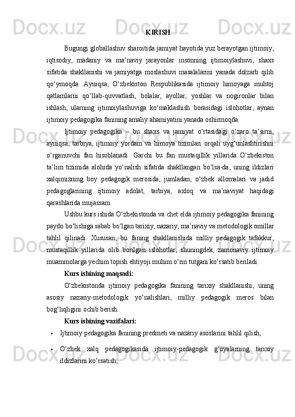 KIRISH
Bugungi globallashuv sharoitida jamiyat hayotida yuz berayotgan ijtimoiy,
iqtisodiy,   madaniy   va   ma’naviy   jarayonlar   insonning   ijtimoiylashuvi,   shaxs
sifatida   shakllanishi   va   jamiyatga   moslashuvi   masalalarini   yanada   dolzarb   qilib
qo‘ymoqda.   Ayniqsa,   O‘zbekiston   Respublikasida   ijtimoiy   himoyaga   muhtoj
qatlamlarni   qo‘llab-quvvatlash,   bolalar,   ayollar,   yoshlar   va   nogironlar   bilan
ishlash,   ularning   ijtimoiylashuviga   ko‘maklashish   borasidagi   islohotlar,   aynan
ijtimoiy pedagogika fanining amaliy ahamiyatini yanada oshirmoqda.
Ijtimoiy   pedagogika   –   bu   shaxs   va   jamiyat   o‘rtasidagi   o‘zaro   ta’sirni,
ayniqsa,   tarbiya,   ijtimoiy   yordam   va   himoya   tizimlari   orqali   uyg‘unlashtirishni
o‘rganuvchi   fan   hisoblanadi.   Garchi   bu   fan   mustaqillik   yillarida   O‘zbekiston
ta’lim   tizimida   alohida   yo‘nalish   sifatida   shakllangan   bo‘lsa-da,   uning   ildizlari
xalqimizning   boy   pedagogik   merosida,   jumladan,   o‘zbek   allomalari   va   jadid
pedagoglarining   ijtimoiy   adolat,   tarbiya,   axloq   va   ma’naviyat   haqidagi
qarashlarida mujassam.
Ushbu kurs ishida O‘zbekistonda va chet elda ijtimoiy pedagogika fanining
paydo bo‘lishiga sabab bo‘lgan tarixiy, nazariy, ma’naviy va metodologik omillar
tahlil   qilinadi.   Xususan,   bu   faning   shakllanishida   milliy   pedagogik   tafakkur,
mustaqillik   yillarida   olib   borilgan   islohotlar,   shuningdek,   zamonaviy   ijtimoiy
muammolarga yechim topish ehtiyoji muhim o‘rin tutgani ko‘rsatib beriladi.
Kurs ishining maqsadi:
O‘zbekistonda   ijtimoiy   pedagogika   fanining   tarixiy   shakllanishi,   uning
asosiy   nazariy-metodologik   yo‘nalishlari,   milliy   pedagogik   meros   bilan
bog‘liqligini ochib berish.
Kurs ishining vazifalari:
 Ijtimoiy pedagogika fanining predmeti va nazariy asoslarini tahlil qilish;
 O‘zbek   xalq   pedagogikasida   ijtimoiy-pedagogik   g‘oyalarning   tarixiy
ildizlarini ko‘rsatish; 