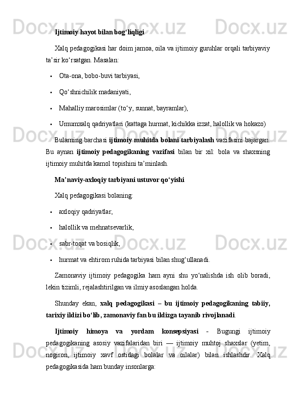 Ijtimoiy hayot bilan bog‘liqligi
Xalq pedagogikasi har doim jamoa, oila va ijtimoiy guruhlar orqali tarbiyaviy
ta’sir ko‘rsatgan.  Masalan:
 Ota-ona, bobo-buvi tarbiyasi,
 Qo‘shnichilik madaniyati,
 Mahalliy marosimlar (to‘y, sunnat, bayramlar),
 Umumxalq qadriyatlari (kattaga hurmat, kichikka izzat, halollik va hokazo)
Bularning barchasi   ijtimoiy muhitda bolani tarbiyalash  vazifasini bajargan.
Bu   aynan   ijtimoiy   pedagogikaning   vazifasi   bilan   bir   xil:   bola   va   shaxsning
ijtimoiy muhitda kamol topishini ta’minlash.
Ma’naviy-axloqiy tarbiyani ustuvor qo‘yishi
Xalq pedagogikasi bolaning:
 axloqiy qadriyatlar,
 halollik va mehnatsevarlik,
 sabr-toqat va bosiqlik,
 hurmat va ehtirom ruhida tarbiyasi bilan shug‘ullanadi.
Zamonaviy   ijtimoiy   pedagogika   ham   ayni   shu   yo‘nalishda   ish   olib   boradi,
lekin tizimli, rejalashtirilgan va ilmiy asoslangan holda.
Shunday   ekan,   xalq   pedagogikasi   –   bu   ijtimoiy   pedagogikaning   tabiiy,
tarixiy ildizi bo‘lib, zamonaviy fan bu ildizga tayanib rivojlanadi .
Ijtimoiy   himoya   va   yordam   konsepsiyasi   -   Bugungi   ijtimoiy
pedagogikaning   asosiy   vazifalaridan   biri   —   ijtimoiy   muhtoj   shaxslar   (yetim,
nogiron,   ijtimoiy   xavf   ostidagi   bolalar   va   oilalar)   bilan   ishlashdir.   Xalq
pedagogikasida ham bunday insonlarga: 