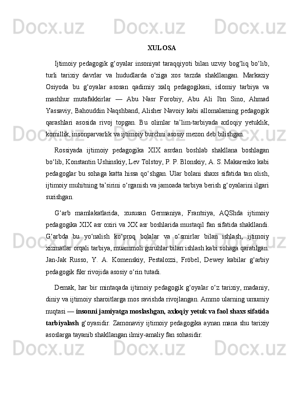 XULOSA
Ijtimoiy   pedagogik   g‘oyalar   insoniyat   taraqqiyoti   bilan   uzviy   bog‘liq   bo‘lib,
turli   tarixiy   davrlar   va   hududlarda   o‘ziga   xos   tarzda   shakllangan.   Markaziy
Osiyoda   bu   g‘oyalar   asosan   qadimiy   xalq   pedagogikasi,   islomiy   tarbiya   va
mashhur   mutafakkirlar   —   Abu   Nasr   Forobiy,   Abu   Ali   Ibn   Sino,   Ahmad
Yassaviy, Bahouddin Naqshband, Alisher Navoiy kabi allomalarning pedagogik
qarashlari   asosida   rivoj   topgan.   Bu   olimlar   ta’lim-tarbiyada   axloqiy   yetuklik,
komillik, insonparvarlik va ijtimoiy burchni asosiy mezon deb bilishgan.
Rossiyada   ijtimoiy   pedagogika   XIX   asrdan   boshlab   shakllana   boshlagan
bo‘lib, Konstantin Ushinskiy, Lev Tolstoy, P. P. Blonskiy, A. S. Makarenko kabi
pedagoglar bu sohaga katta hissa qo‘shgan. Ular bolani  shaxs  sifatida tan olish,
ijtimoiy muhitning ta’sirini o‘rganish va jamoada tarbiya berish g‘oyalarini ilgari
surishgan.
G‘arb   mamlakatlarida,   xususan   Germaniya,   Frantsiya,   AQShda   ijtimoiy
pedagogika XIX asr oxiri va XX asr boshlarida mustaqil fan sifatida shakllandi.
G‘arbda   bu   yo‘nalish   ko‘proq   bolalar   va   o‘smirlar   bilan   ishlash,   ijtimoiy
xizmatlar orqali tarbiya, muammoli guruhlar bilan ishlash kabi sohaga qaratilgan.
Jan-Jak   Russo,   Y.   A.   Komenskiy,   Pestalozzi,   Fröbel,   Dewey   kabilar   g‘arbiy
pedagogik fikr rivojida asosiy o‘rin tutadi.
Demak,   har   bir   mintaqada   ijtimoiy   pedagogik   g‘oyalar   o‘z   tarixiy,   madaniy,
diniy va ijtimoiy sharoitlarga mos ravishda rivojlangan. Ammo ularning umumiy
nuqtasi —  insonni jamiyatga moslashgan, axloqiy yetuk va faol shaxs sifatida
tarbiyalash   g‘oyasidir. Zamonaviy ijtimoiy pedagogika aynan mana shu tarixiy
asoslarga tayanib shakllangan ilmiy-amaliy fan sohasidir. 