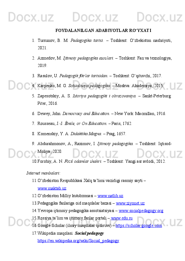 FOYDALANILGAN ADABIYOTLAR RO‘YXATI
1. Tursunov,   B.   M.   Pedagogika   tarixi.   –   Toshkent:   O‘zbekiston   nashriyoti,
2021.
2. Axmedov, M.  Ijtimoiy pedagogika asoslari.  – Toshkent: Fan va texnologiya,
2019.
3. Rasulov, U.  Pedagogik fikrlar tarixidan.  – Toshkent: O‘qituvchi, 2017.
4. Karpenko, M. G.  Sotsialnaya pedagogika.  – Moskva: Akademiya, 2015.
5. Zapesotskiy,   A.   S.   Istoriya   pedagogiki   i   obrazovaniya.   –   Sankt-Peterburg:
Piter, 2016.
6. Dewey, John.  Democracy and Education.  – New York: Macmillan, 1916.
7. Rousseau, J.-J.  Émile, or On Education.  – Paris, 1762.
8. Komenskiy, Y. A.  Didaktika Magna.  – Prag, 1657.
9. Abdurahmonov,   A.,   Raximov,   I.   Ijtimoiy   pedagogika.   –   Toshkent:   Iqtisod-
Moliya, 2020.
10. Forobiy, A. N.  Fozil odamlar shahri.  – Toshkent: Yangi asr avlodi, 2012.
Internet manbalari:
11. O‘zbekiston Respublikasi Xalq ta’limi vazirligi rasmiy sayti – 
www.maktab.uz
12. O‘zbekiston Milliy kutubxonasi –  www.natlib.uz
13. Pedagogika fanlariga oid maqolalar bazasi –  www.ziyonet.uz
14. Yevropa ijtimoiy pedagogika assotsiatsiyasi –  www.socialpedagogy.org
15. Rossiya ta’lim va ijtimoiy fanlar portali –  www.edu.ru
16. Google Scholar (ilmiy maqolalar qidiruvi) –  https://scholar.google.com
17. Wikipedia maqolasi:  Social pedagogy  
https://en.wikipedia.org/wiki/Social_pedagogy 