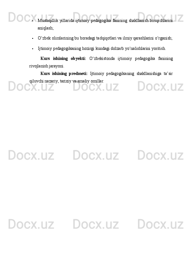  Mustaqillik yillarida ijtimoiy pedagogika fanining shakllanish bosqichlarini
aniqlash;
 O‘zbek olimlarining bu boradagi tadqiqotlari va ilmiy qarashlarini o‘rganish;
 Ijtimoiy pedagogikaning hozirgi kundagi dolzarb yo‘nalishlarini yoritish.
Kurs   ishining   obyekti:   O‘zbekistonda   ijtimoiy   pedagogika   fanining
rivojlanish jarayoni.
Kurs   ishining   predmeti:   Ijtimoiy   pedagogikaning   shakllanishiga   ta’sir
qiluvchi nazariy, tarixiy va amaliy omillar. 