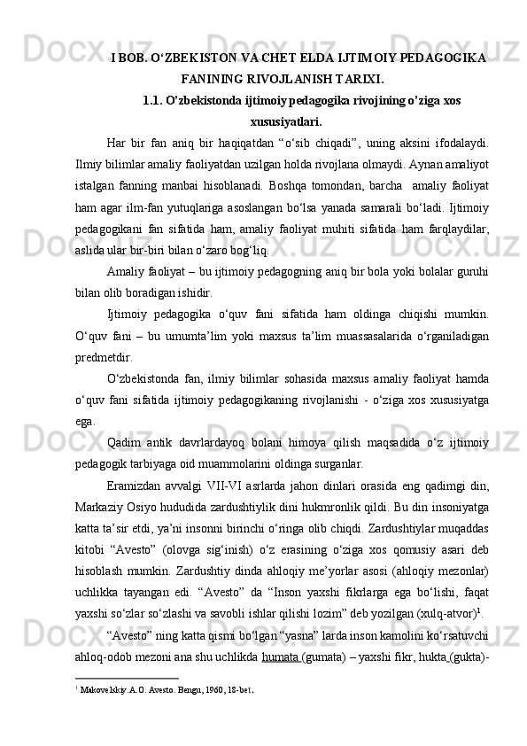 I BOB.  O‘ZBEKISTON VA CHET ELDA   IJTIMOIY   PEDAGOGIKA
FANINING RIVOJLANISH TARIXI .
1.1. O’zbekistonda ijtimoiy pedagogika rivojining o’ziga xos
xususiyatlari .
Har   bir   fan   aniq   bir   haqiqatdan   “o‘sib   chiqadi”,   uning   aksini   ifodalaydi.
Ilmiy bilimlar amaliy faoliyatdan uzilgan holda rivojlana olmaydi. Aynan amaliyot
istalgan   fanning   manbai   hisoblanadi.   Boshqa   tomondan,   barcha     amaliy   faoliyat
ham agar ilm-fan yutuqlariga asoslangan bo‘lsa  yanada samarali bo‘ladi. Ijtimoiy
pedagogikani   fan   sifatida   ham,   amaliy   faoliyat   muhiti   sifatida   ham   farqlaydilar,
aslida ular bir-biri bilan o‘zaro bog‘liq.
Amaliy faoliyat – bu ijtimoiy pedagogning aniq bir bola yoki bolalar guruhi
bilan olib boradigan ishidir.
Ijtimoiy   pedagogika   o‘quv   fani   sifatida   ham   oldinga   chiqishi   mumkin.
O‘quv   fani   –   bu   umumta’lim   yoki   maxsus   ta’lim   muassasalarida   o‘rganiladigan
predmetdir.
O‘zbekistonda   fan,   ilmiy   bilimlar   sohasida   maxsus   amaliy   faoliyat   hamda
o‘quv   fani   sifatida   ijtimoiy   pedagogikaning   rivojlanishi   -   o‘ziga   xos   xususiyatga
ega. 
Qadim   antik   davrlardayoq   bolani   himoya   qilish   maqsadida   o‘z   ijtimoiy
pedagogik tarbiyaga oid muammolarini oldinga surganlar.
Eramizdan   avvalgi   VII-VI   asrlarda   jahon   dinlari   orasida   eng   qadimgi   din,
Markaziy Osiyo hududida zardushtiylik dini hukmronlik qildi. Bu din insoniyatga
katta ta’sir etdi, ya’ni insonni birinchi o‘ringa olib chiqdi. Zardushtiylar muqaddas
kitobi   “Avesto”   (olovga   sig‘inish)   o‘z   erasining   o‘ziga   xos   qomusiy   asari   deb
hisoblash   mumkin.   Zardushtiy   dinda   ahloqiy   me’yorlar   asosi   (ahloqiy   mezonlar)
uchlikka   tayangan   edi.   “Avesto”   da   “Inson   yaxshi   fikrlarga   ega   bo‘lishi,   faqat
yaxshi so‘zlar so‘zlashi va savobli ishlar qilishi lozim” deb yozilgan (xulq-atvor) 1
.
“Avesto” ning katta qismi bo‘lgan “yasna” larda inson kamolini ko‘rsatuvchi
ahloq-odob mezoni ana shu uchlikda  humata  (gumata) – yaxshi fikr, hukta   (gukta)-
1
  Makovelskiy.A.O. Avesto. Bengu, 1960, 18-be t . 