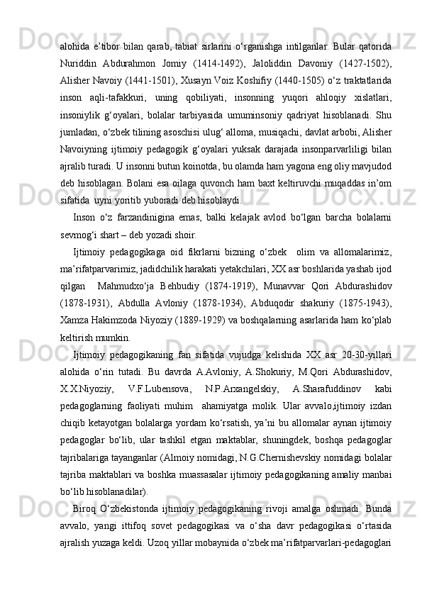 alohida   e’tibor   bilan   qarab,   tabiat   sirlarini   o‘rganishga   intilganlar.   Bular   qatorida
Nuriddin   Abdurahmon   Jomiy   (1414-1492),   Jaloliddin   Davoniy   (142-1502),
Alisher Navoiy (1441-1501), Xusayn Voiz Koshifiy (1440-1505) o‘z traktatlarida
inson   aqli-tafakkuri,   uning   qobiliyati,   insonning   yuqori   ahloqiy   xislatlari,
insoniylik   g‘oyalari,   bolalar   tarbiyasida   umuminsoniy   qadriyat   hisoblanadi.   Shu
jumladan, o‘zbek tilining asoschisi ulug‘ alloma, musiqachi, davlat arbobi, Alisher
Navoiyning   ijtimoiy   pedagogik   g‘oyalari   yuksak   darajada   insonparvarliligi   bilan
ajralib turadi. U insonni butun koinotda, bu olamda ham yagona eng oliy mavjudod
deb hisoblagan. Bolani esa oilaga quvonch ham baxt keltiruvchi muqaddas in’om
sifatida  uyni yoritib yuboradi deb hisoblaydi. 
Inson   o‘z   farzandinigina   emas,   balki   kelajak   avlod   bo‘lgan   barcha   bolalarni
sevmog‘i shart – deb yozadi shoir.
Ijtimoiy   pedagogikaga   oid   fikrlarni   bizning   o‘zbek     olim   va   allomalarimiz,
ma’rifatparvarimiz, jadidchilik harakati yetakchilari, XX asr boshlarida yashab ijod
qilgan     Mahmudxo‘ja   Behbudiy   (1874-1919),   Munavvar   Qori   Abdurashidov
(1878-1931),   Abdulla   Avloniy   (1878-1934),   Abduqodir   shakuriy   (1875-1943),
Xamza Hakimzoda Niyoziy (1889-1929) va boshqalarning asarlarida ham ko‘plab
keltirish mumkin.
Ijtimoiy   pedagogikaning   fan   sifatida   vujudga   kelishida   XX   asr   20-30-yillari
alohida   o‘rin   tutadi.   Bu   davrda   A.Avloniy,   A.Shokuriy,   M.Qori   Abdurashidov,
X.X.Niyoziy,   V.F.Lubensova,   N.P.Arxangelskiy,   A.Sharafuddinov   kabi
pedagoglarning   faoliyati   muhim     ahamiyatga   molik.   Ular   avvalo,ijtimoiy   izdan
chiqib ketayotgan bolalarga yordam  ko‘rsatish,  ya’ni  bu allomalar  aynan  ijtimoiy
pedagoglar   bo‘lib,   ular   tashkil   etgan   maktablar,   shuningdek,   boshqa   pedagoglar
tajribalariga tayanganlar (Almoiy nomidagi, N.G.Chernishevskiy nomidagi bolalar
tajriba maktablari  va boshka  muassasalar  ijtimoiy pedagogikaning amaliy manbai
bo‘lib hisoblanadilar).
Biroq   O‘zbekistonda   ijtimoiy   pedagogikaning   rivoji   amalga   oshmadi.   Bunda
avvalo,   yangi   ittifoq   sovet   pedagogikasi   va   o‘sha   davr   pedagogikasi   o‘rtasida
ajralish yuzaga keldi. Uzoq yillar mobaynida o‘zbek ma’rifatparvarlari-pedagoglari 