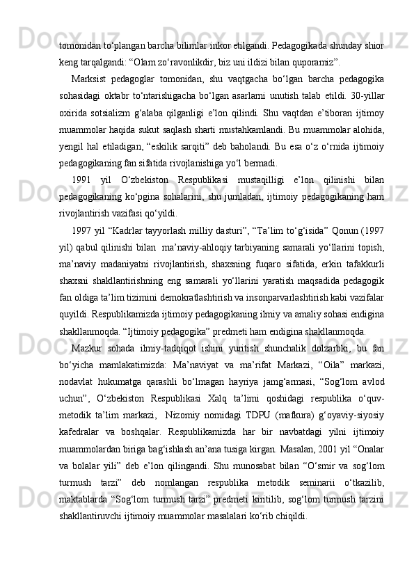 tomonidan to‘plangan barcha bilimlar inkor etilgandi. Pedagogikada shunday shior
keng tarqalgandi: “Olam zo‘ravonlikdir, biz uni ildizi bilan quporamiz”.
Marksist   pedagoglar   tomonidan,   shu   vaqtgacha   bo‘lgan   barcha   pedagogika
sohasidagi   oktabr   to‘ntarishigacha   bo‘lgan   asarlarni   unutish   talab   etildi.   30-yillar
oxirida   sotsializm   g‘alaba   qilganligi   e’lon   qilindi.   Shu   vaqtdan   e’tiboran   ijtimoy
muammolar haqida sukut saqlash sharti mustahkamlandi. Bu muammolar alohida,
yengil   hal   etiladigan,   “eskilik   sarqiti”   deb   baholandi.   Bu   esa   o‘z   o‘rnida   ijtimoiy
pedagogikaning fan sifatida rivojlanishiga yo‘l bermadi.
1991   yil   O‘zbekiston   Respublikasi   mustaqilligi   e’lon   qilinishi   bilan
pedagogikaning   ko‘pgina   sohalarini,   shu   jumladan,   ijtimoiy   pedagogikaning   ham
rivojlantirish vazifasi qo‘yildi.
1997 yil “Kadrlar  tayyorlash milliy dasturi”, “Ta’lim to‘g‘isida” Qonun (1997
yil) qabul qilinishi bilan   ma’naviy-ahloqiy tarbiyaning samarali yo‘llarini topish,
ma’naviy   madaniyatni   rivojlantirish,   shaxsning   fuqaro   sifatida,   erkin   tafakkurli
shaxsni   shakllantirishning   eng   samarali   yo‘llarini   yaratish   maqsadida   pedagogik
fan oldiga ta’lim tizimini demokratlashtirish va insonparvarlashtirish kabi vazifalar
quyildi. Respublikamizda ijtimoiy pedagogikaning ilmiy va amaliy sohasi endigina
shakllanmoqda. “Ijtimoiy pedagogika” predmeti ham endigina shakllanmoqda.
Mazkur   sohada   ilmiy-tadqiqot   ishini   yuritish   shunchalik   dolzarbki,   bu   fan
bo‘yicha   mamlakatimizda:   Ma’naviyat   va   ma’rifat   Markazi,   “Oila”   markazi,
nodavlat   hukumatga   qarashli   bo‘lmagan   hayriya   jamg‘armasi,   “Sog‘lom   avlod
uchun”,   O‘zbekiston   Respublikasi   Xalq   ta’limi   qoshidagi   respublika   o‘quv-
metodik   ta’lim   markazi,     Nizomiy   nomidagi   TDPU   (mafkura)   g‘oyaviy-siyosiy
kafedralar   va   boshqalar.   Respublikamizda   har   bir   navbatdagi   yilni   ijtimoiy
muammolardan biriga bag‘ishlash an’ana tusiga kirgan. Masalan, 2001 yil “Onalar
va   bolalar   yili”   deb   e’lon   qilingandi.   Shu   munosabat   bilan   “O‘smir   va   sog‘lom
turmush   tarzi”   deb   nomlangan   respublika   metodik   seminarii   o‘tkazilib,
maktablarda   “Sog‘lom   turmush   tarzi”   predmeti   kiritilib,   sog‘lom   turmush   tarzini
shakllantiruvchi ijtimoiy muammolar masalalari ko‘rib chiqildi. 