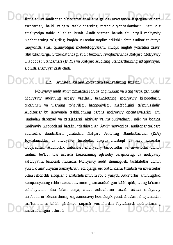 firmalari   va   auditorlar   o‘z   xizmatlarini   amalga   oshirayotganda   faqatgina   xalqaro
standartlar,   balki   xalqaro   tashkilotlarning   metodik   yondashuvlarini   ham   o‘z
amaliyotiga   tatbiq   qilishlari   kerak.   Audit   xizmati   hamda   shu   orqali   moliyaviy
hisobotlarning   to‘g‘riligi   haqida   xulosalar   taqdim   etilishi   uchun   auditorlar   dunyo
miqyosida   amal   qilinayotgan   metodologiyalarni   chuqur   anglab   yetishlari   zarur.
Shu bilan birga, O‘zbekistondagi audit bozorini rivojlantirishda Xalqaro Moliyaviy
Hisobotlar Standartlari (IFRS) va Xalqaro Auditing Standartlarining integratsiyasi
alohida ahamiyat kasb etadi. 
1.2. Auditda  xizmat ko’rsatish faoliyatining  turlari
Moliyaviy audit audit xizmatlari ichida eng muhim va keng tarqalgan turdir.
Moliyaviy   auditning   asosiy   vazifasi,   tashkilotning   moliyaviy   hisobotlarini
tekshirish   va   ularning   to‘g‘riligi,   haqqoniyligi,   shaffofligini   ta’minlashdir.
Auditorlar   bu   jarayonda   tashkilotning   barcha   moliyaviy   operatsiyalarini,   shu
jumladan   daromad   va   xarajatlarni,   aktivlar   va   majburiyatlarni,   soliq   va   boshqa
moliyaviy   hisobotlarni   batafsil   tekshiradilar.   Audit   jarayonida,   auditorlar   xalqaro
auditorlik   standartlari,   jumladan,   Xalqaro   Auditing   Standartlaridan   (ISA)
foydalanadilar   va   moliyaviy   hisobotlar   haqida   mustaqil   va   aniq   xulosalar
chiqaradilar.   Auditorlik   xulosalari   moliyaviy   tashkilotlar   va   investorlar   uchun
muhim   bo‘lib,   ular   asosida   korxonaning   iqtisodiy   barqarorligi   va   moliyaviy
salohiyatini   baholash   mumkin.   Moliyaviy   audit   shuningdek,   tashkilotlar   uchun
yuridik mas’uliyatni kamaytirish, soliqlarga oid xatoliklarni tuzatish va investorlar
bilan   ishonchli   aloqalar   o‘rnatishda   muhim   rol   o‘ynaydi.   Auditorlar,   shuningdek,
kompaniyaning ichki nazorat tizimining samaradorligini tahlil qilib, uning ta’sirini
baholaydilar.   Shu   bilan   birga,   audit   xulosalarini   tuzish   uchun   moliyaviy
hisobotlarni tekshirishning eng zamonaviy texnologik yondashuvlari, shu jumladan
ma’lumotlarni   tahlil   qilish   va   raqamli   vositalardan   foydalanish   auditorlarning
samaradorligini oshiradi.
10 