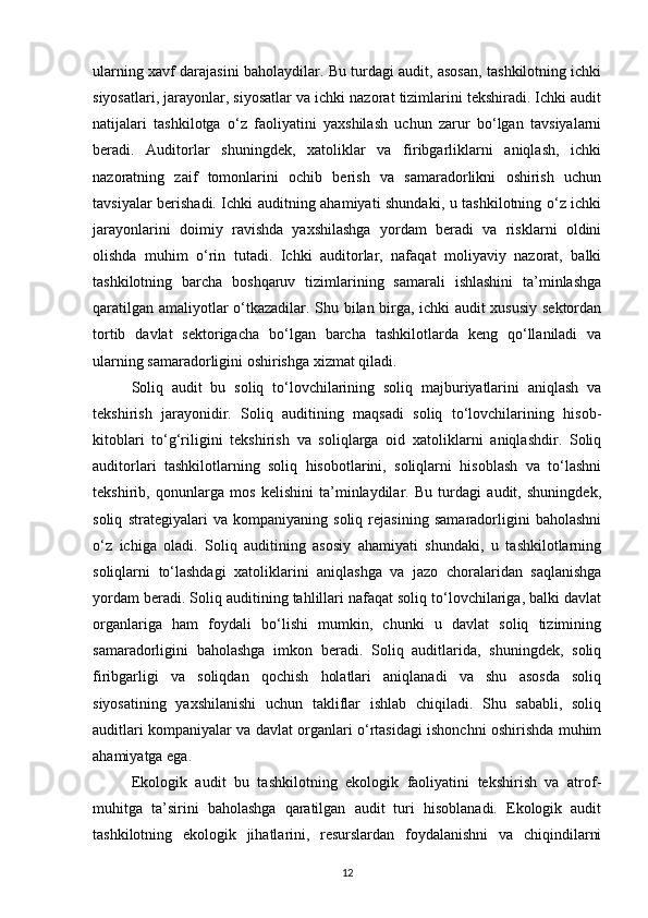 ularning xavf darajasini baholaydilar. Bu turdagi audit, asosan, tashkilotning ichki
siyosatlari, jarayonlar, siyosatlar va ichki nazorat tizimlarini tekshiradi. Ichki audit
natijalari   tashkilotga   o‘z   faoliyatini   yaxshilash   uchun   zarur   bo‘lgan   tavsiyalarni
beradi.   Auditorlar   shuningdek,   xatoliklar   va   firibgarliklarni   aniqlash,   ichki
nazoratning   zaif   tomonlarini   ochib   berish   va   samaradorlikni   oshirish   uchun
tavsiyalar berishadi. Ichki auditning ahamiyati shundaki, u tashkilotning o‘z ichki
jarayonlarini   doimiy   ravishda   yaxshilashga   yordam   beradi   va   risklarni   oldini
olishda   muhim   o‘rin   tutadi.   Ichki   auditorlar,   nafaqat   moliyaviy   nazorat,   balki
tashkilotning   barcha   boshqaruv   tizimlarining   samarali   ishlashini   ta’minlashga
qaratilgan amaliyotlar o‘tkazadilar. Shu bilan birga, ichki audit xususiy sektordan
tortib   davlat   sektorigacha   bo‘lgan   barcha   tashkilotlarda   keng   qo‘llaniladi   va
ularning samaradorligini oshirishga xizmat qiladi.
Soliq   audit   bu   soliq   to‘lovchilarining   soliq   majburiyatlarini   aniqlash   va
tekshirish   jarayonidir.   Soliq   auditining   maqsadi   soliq   to‘lovchilarining   hisob-
kitoblari   to‘g‘riligini   tekshirish   va   soliqlarga   oid   xatoliklarni   aniqlashdir.   Soliq
auditorlari   tashkilotlarning   soliq   hisobotlarini,   soliqlarni   hisoblash   va   to‘lashni
tekshirib,   qonunlarga   mos   kelishini   ta’minlaydilar.   Bu   turdagi   audit,   shuningdek,
soliq   strategiyalari   va   kompaniyaning   soliq   rejasining   samaradorligini   baholashni
o‘z   ichiga   oladi.   Soliq   auditining   asosiy   ahamiyati   shundaki,   u   tashkilotlarning
soliqlarni   to‘lashdagi   xatoliklarini   aniqlashga   va   jazo   choralaridan   saqlanishga
yordam beradi. Soliq auditining tahlillari nafaqat soliq to‘lovchilariga, balki davlat
organlariga   ham   foydali   bo‘lishi   mumkin,   chunki   u   davlat   soliq   tizimining
samaradorligini   baholashga   imkon   beradi.   Soliq   auditlarida,   shuningdek,   soliq
firibgarligi   va   soliqdan   qochish   holatlari   aniqlanadi   va   shu   asosda   soliq
siyosatining   yaxshilanishi   uchun   takliflar   ishlab   chiqiladi.   Shu   sababli,   soliq
auditlari kompaniyalar va davlat organlari o‘rtasidagi ishonchni oshirishda muhim
ahamiyatga ega.
Ekologik   audit   bu   tashkilotning   ekologik   faoliyatini   tekshirish   va   atrof-
muhitga   ta’sirini   baholashga   qaratilgan   audit   turi   hisoblanadi.   Ekologik   audit
tashkilotning   ekologik   jihatlarini,   resurslardan   foydalanishni   va   chiqindilarni
12 