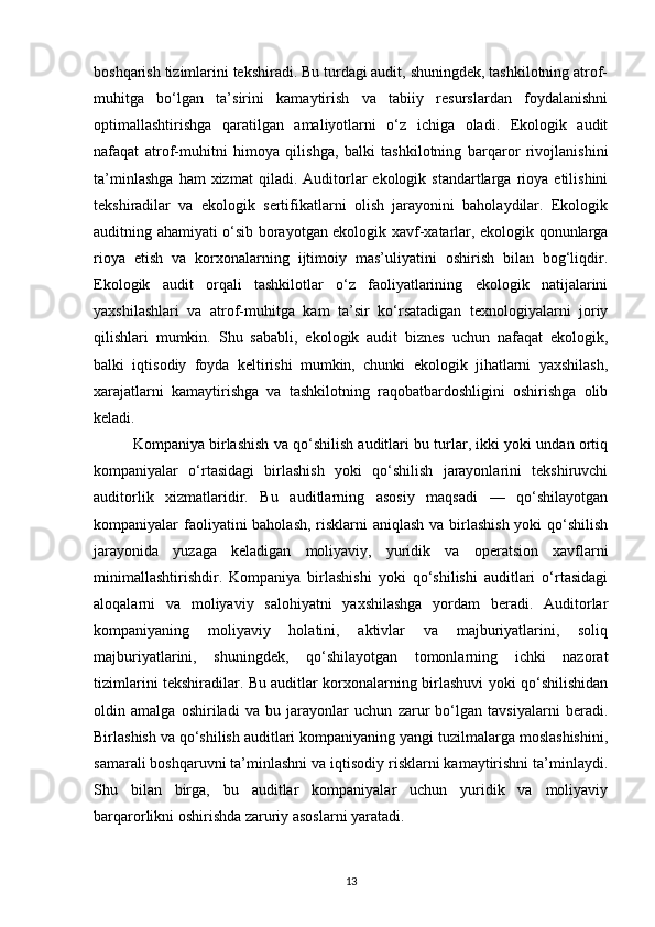 boshqarish tizimlarini tekshiradi. Bu turdagi audit, shuningdek, tashkilotning atrof-
muhitga   bo‘lgan   ta’sirini   kamaytirish   va   tabiiy   resurslardan   foydalanishni
optimallashtirishga   qaratilgan   amaliyotlarni   o‘z   ichiga   oladi.   Ekologik   audit
nafaqat   atrof-muhitni   himoya   qilishga,   balki   tashkilotning   barqaror   rivojlanishini
ta’minlashga   ham   xizmat   qiladi.  Auditorlar   ekologik  standartlarga   rioya   etilishini
tekshiradilar   va   ekologik   sertifikatlarni   olish   jarayonini   baholaydilar.   Ekologik
auditning ahamiyati o‘sib borayotgan ekologik xavf-xatarlar, ekologik qonunlarga
rioya   etish   va   korxonalarning   ijtimoiy   mas’uliyatini   oshirish   bilan   bog‘liqdir.
Ekologik   audit   orqali   tashkilotlar   o‘z   faoliyatlarining   ekologik   natijalarini
yaxshilashlari   va   atrof-muhitga   kam   ta’sir   ko‘rsatadigan   texnologiyalarni   joriy
qilishlari   mumkin.   Shu   sababli,   ekologik   audit   biznes   uchun   nafaqat   ekologik,
balki   iqtisodiy   foyda   keltirishi   mumkin,   chunki   ekologik   jihatlarni   yaxshilash,
xarajatlarni   kamaytirishga   va   tashkilotning   raqobatbardoshligini   oshirishga   olib
keladi.
Kompaniya birlashish va qo‘shilish auditlari bu turlar, ikki yoki undan ortiq
kompaniyalar   o‘rtasidagi   birlashish   yoki   qo‘shilish   jarayonlarini   tekshiruvchi
auditorlik   xizmatlaridir.   Bu   auditlarning   asosiy   maqsadi   —   qo‘shilayotgan
kompaniyalar faoliyatini baholash, risklarni aniqlash  va birlashish yoki  qo‘shilish
jarayonida   yuzaga   keladigan   moliyaviy,   yuridik   va   operatsion   xavflarni
minimallashtirishdir.   Kompaniya   birlashishi   yoki   qo‘shilishi   auditlari   o‘rtasidagi
aloqalarni   va   moliyaviy   salohiyatni   yaxshilashga   yordam   beradi.   Auditorlar
kompaniyaning   moliyaviy   holatini,   aktivlar   va   majburiyatlarini,   soliq
majburiyatlarini,   shuningdek,   qo‘shilayotgan   tomonlarning   ichki   nazorat
tizimlarini tekshiradilar. Bu auditlar korxonalarning birlashuvi yoki qo‘shilishidan
oldin   amalga   oshiriladi   va   bu   jarayonlar   uchun   zarur   bo‘lgan   tavsiyalarni   beradi.
Birlashish va qo‘shilish auditlari kompaniyaning yangi tuzilmalarga moslashishini,
samarali boshqaruvni ta’minlashni va iqtisodiy risklarni kamaytirishni ta’minlaydi.
Shu   bilan   birga,   bu   auditlar   kompaniyalar   uchun   yuridik   va   moliyaviy
barqarorlikni oshirishda zaruriy asoslarni yaratadi.
13 