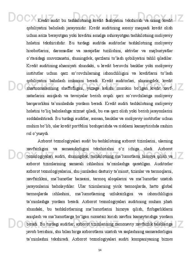 Kredit   audit   bu   tashkilotning   kredit   faoliyatini   tekshirish   va   uning   kredit
qobiliyatini   baholash   jarayonidir.   Kredit   auditining   asosiy   maqsadi   kredit   olish
uchun ariza berayotgan yoki kreditni amalga oshirayotgan tashkilotning moliyaviy
holatini   tekshirishdir.   Bu   turdagi   auditda   auditorlar   tashkilotning   moliyaviy
hisobotlarini,   daromadlar   va   xarajatlar   tuzilishini,   aktivlar   va   majburiyatlar
o‘rtasidagi muvozanatni, shuningdek, qarzlarni to‘lash qobiliyatini tahlil qiladilar.
Kredit   auditining   ahamiyati   shundaki,   u   kredit   beruvchi   banklar   yoki   moliyaviy
institutlar   uchun   qarz   so‘rovchilarning   ishonchliligini   va   kreditlarni   to‘lash
qobiliyatini   baholash   imkonini   beradi.   Kredit   auditorlari,   shuningdek,   kredit
shartnomalarining   shaffofligini,   yuzaga   kelishi   mumkin   bo‘lgan   kredit   xavf-
xatarlarini   aniqlash   va   tavsiyalar   berish   orqali   qarz   so‘rovchilariga   moliyaviy
barqarorlikni   ta’minlashda   yordam   beradi.   Kredit   auditi   tashkilotning   moliyaviy
holatini to‘liq baholashga xizmat qiladi, bu esa qarz olish yoki berish jarayonlarini
soddalashtiradi. Bu turdagi auditlar, asosan, banklar va moliyaviy institutlar uchun
muhim bo‘lib, ular kredit portfelini boshqarishda va risklarni kamaytirishda muhim
rol o‘ynaydi.
Axborot  texnologiyalari  audit  bu tashkilotning axborot  tizimlarini, ularning
xavfsizligini   va   samaradorligini   tekshirishni   o‘z   ichiga   oladi.   Axborot
texnologiyalari   auditi,   shuningdek,   tashkilotning   ma’lumotlarni   himoya   qilish   va
axborot   tizimlarining   samarali   ishlashini   ta’minlashga   qaratilgan.   Auditorlar
axborot texnologiyalarini, shu jumladan dasturiy ta’minot, tizimlar va tarmoqlarni,
xavfsizlikni,   ma’lumotlar   bazasini,   tarmoq   aloqalarini   va   ma’lumotlar   uzatish
jarayonlarini   baholaydilar.   Ular   tizimlarning   yirik   tarmoqlarda,   hatto   global
tarmoqlarda   ishlashini,   ma’lumotlarning   uzluksizligini   va   ishonchliligini
ta’minlashga   yordam   beradi.   Axborot   texnologiyalari   auditining   muhim   jihati
shundaki,   bu   tashkilotlarning   ma’lumotlarini   himoya   qilish,   firibgarliklarni
aniqlash va  ma’lumotlarga bo‘lgan  ruxsatsiz  kirish xavfini  kamaytirishga  yordam
beradi. Bu turdagi auditlar, axborot tizimlarining zamonaviy xavfsizlik talablariga
javob berishini, shu bilan birga axborotlarni uzatish va saqlashning samaradorligini
ta’minlashni   tekshiradi.   Axborot   texnologiyalari   auditi   kompaniyaning   biznes
14 