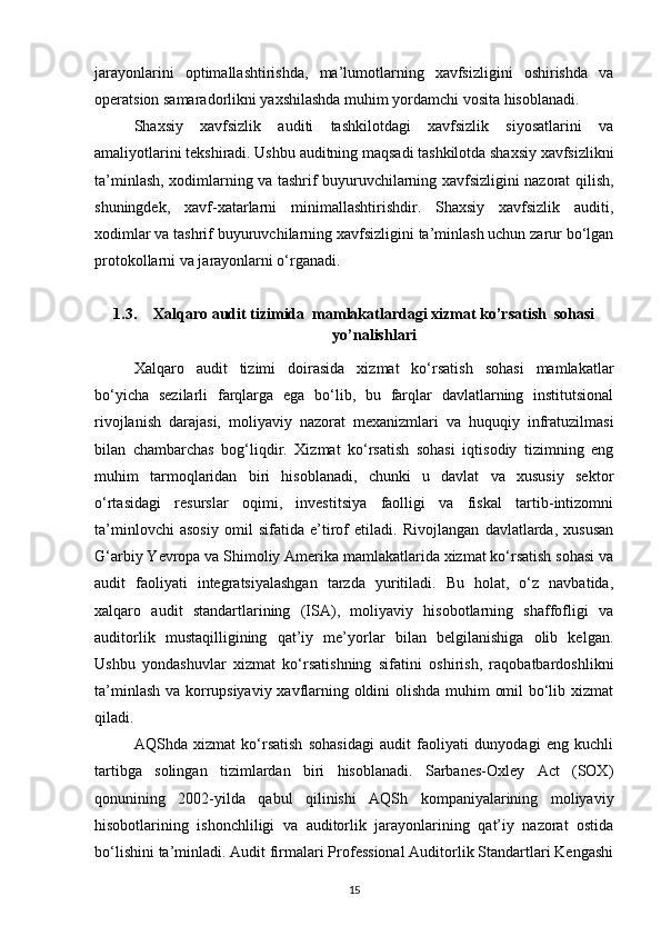 jarayonlarini   optimallashtirishda,   ma’lumotlarning   xavfsizligini   oshirishda   va
operatsion samaradorlikni yaxshilashda muhim yordamchi vosita hisoblanadi.
Shaxsiy   xavfsizlik   auditi   tashkilotdagi   xavfsizlik   siyosatlarini   va
amaliyotlarini tekshiradi. Ushbu auditning maqsadi tashkilotda shaxsiy xavfsizlikni
ta’minlash, xodimlarning va tashrif buyuruvchilarning xavfsizligini nazorat qilish,
shuningdek,   xavf-xatarlarni   minimallashtirishdir.   Shaxsiy   xavfsizlik   auditi,
xodimlar va tashrif buyuruvchilarning xavfsizligini ta’minlash uchun zarur bo‘lgan
protokollarni va jarayonlarni o‘rganadi. 
1.3. Xalqaro audit tizimida  mamlakatlardagi xizmat ko’rsatish  sohasi
yo’nalishlari
Xalqaro   audit   tizimi   doirasida   xizmat   ko‘rsatish   sohasi   mamlakatlar
bo‘yicha   sezilarli   farqlarga   ega   bo‘lib,   bu   farqlar   davlatlarning   institutsional
rivojlanish   darajasi,   moliyaviy   nazorat   mexanizmlari   va   huquqiy   infratuzilmasi
bilan   chambarchas   bog‘liqdir.   Xizmat   ko‘rsatish   sohasi   iqtisodiy   tizimning   eng
muhim   tarmoqlaridan   biri   hisoblanadi,   chunki   u   davlat   va   xususiy   sektor
o‘rtasidagi   resurslar   oqimi,   investitsiya   faolligi   va   fiskal   tartib-intizomni
ta’minlovchi   asosiy   omil   sifatida   e’tirof   etiladi.   Rivojlangan   davlatlarda,   xususan
G‘arbiy Yevropa va Shimoliy Amerika mamlakatlarida xizmat ko‘rsatish sohasi va
audit   faoliyati   integratsiyalashgan   tarzda   yuritiladi.   Bu   holat,   o‘z   navbatida,
xalqaro   audit   standartlarining   (ISA),   moliyaviy   hisobotlarning   shaffofligi   va
auditorlik   mustaqilligining   qat’iy   me’yorlar   bilan   belgilanishiga   olib   kelgan.
Ushbu   yondashuvlar   xizmat   ko‘rsatishning   sifatini   oshirish,   raqobatbardoshlikni
ta’minlash va korrupsiyaviy xavflarning oldini olishda muhim omil bo‘lib xizmat
qiladi.
AQShda   xizmat   ko‘rsatish   sohasidagi   audit   faoliyati   dunyodagi   eng   kuchli
tartibga   solingan   tizimlardan   biri   hisoblanadi.   Sarbanes-Oxley   Act   (SOX)
qonunining   2002-yilda   qabul   qilinishi   AQSh   kompaniyalarining   moliyaviy
hisobotlarining   ishonchliligi   va   auditorlik   jarayonlarining   qat’iy   nazorat   ostida
bo‘lishini ta’minladi. Audit firmalari Professional Auditorlik Standartlari Kengashi
15 