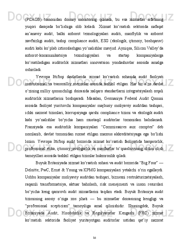 (PCAOB)   tomonidan   doimiy   monitoring   qilinadi,   bu   esa   xizmatlar   sifatining
yuqori   darajada   bo‘lishiga   olib   keladi.   Xizmat   ko‘rsatish   sektorida   nafaqat
an’anaviy   audit,   balki   axborot   texnologiyalari   auditi,   maxfiylik   va   axborot
xavfsizligi   auditi,   tashqi   compliance   auditi,   ESG   (ekologik,   ijtimoiy,   boshqaruv)
auditi kabi ko‘plab ixtisoslashgan yo‘nalishlar mavjud. Ayniqsa, Silicon Valley’da
axborot-kommunikatsiya   texnologiyalari   va   startap   kompaniyalarga
ko‘rsatiladigan   auditorlik   xizmatlari   innovatsion   yondashuvlar   asosida   amalga
oshiriladi.
Yevropa   Ittifoqi   davlatlarida   xizmat   ko‘rsatish   sohasida   audit   faoliyati
institutsional   va   transmilliy   mezonlar   asosida   tashkil   etilgan.   Har   bir   a’zo   davlat
o‘zining milliy qonunchiligi doirasida xalqaro standartlarni integratsiyalash  orqali
auditorlik   xizmatlarini   boshqaradi.   Masalan,   Germaniya   Federal   Audit   Qonuni
asosida   faoliyat   yurituvchi   kompaniyalar   majburiy   moliyaviy   auditdan   tashqari,
ichki   nazorat   tizimlari,   korrupsiyaga   qarshi   compliance   tizimi   va   ekologik   auditi
kabi   yo‘nalishlar   bo‘yicha   ham   mustaqil   auditorlar   tomonidan   baholanadi.
Fransiyada   esa   auditorlik   kompaniyalari   “Commissaires   aux   comptes”   deb
nomlanib,   davlat   tomonidan   ruxsat   etilgan   maxsus   akkreditatsiyaga   ega   bo‘lishi
lozim.   Yevropa   Ittifoqi   audit   bozorida   xizmat   ko‘rsatish   faoliyatida   barqarorlik,
professional etika, ijtimoiy javobgarlik va manfaatlar to‘qnashuvining oldini olish
tamoyillari asosida tashkil etilgan tizimlar hukmronlik qiladi.
Buyuk Britaniyada xizmat ko‘rsatish sohasi va audit bozorida “Big Four” —
Deloitte, PwC, Ernst & Young va KPMG kompaniyalari yetakchi o‘rin egallaydi.
Ushbu   kompaniyalar   moliyaviy   auditdan   tashqari,   biznesni   restrukturizatsiyalash,
raqamli   transformatsiya,   aktuar   baholash,   risk   menejmenti   va   inson   resurslari
bo‘yicha   keng   qamrovli   audit   xizmatlarini   taqdim   etadi.   Buyuk   Britaniya   audit
tizimining   asosiy   o‘ziga   xos   jihati   —   bu   xizmatlar   doirasining   kengligi   va
“professional   scepticism”   tamoyiliga   amal   qilinishidir.   Shuningdek,   Buyuk
Britaniyada   Audit,   Hisobdorlik   va   Regulyatorlar   Kengashi   (FRC)   xizmat
ko‘rsatish   sektorida   faoliyat   yuritayotgan   auditorlar   ustidan   qat’iy   nazorat
16 