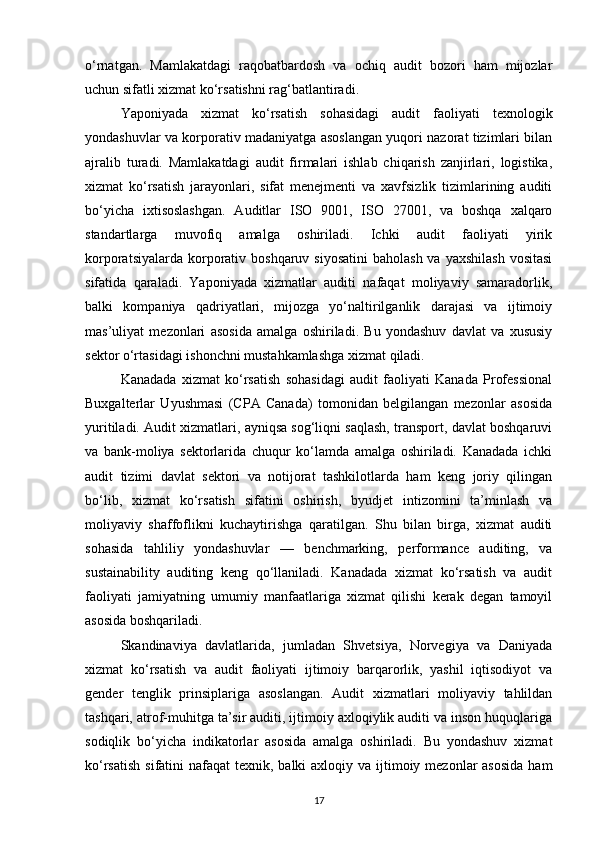 o‘rnatgan.   Mamlakatdagi   raqobatbardosh   va   ochiq   audit   bozori   ham   mijozlar
uchun sifatli xizmat ko‘rsatishni rag‘batlantiradi.
Yaponiyada   xizmat   ko‘rsatish   sohasidagi   audit   faoliyati   texnologik
yondashuvlar va korporativ madaniyatga asoslangan yuqori nazorat tizimlari bilan
ajralib   turadi.   Mamlakatdagi   audit   firmalari   ishlab   chiqarish   zanjirlari,   logistika,
xizmat   ko‘rsatish   jarayonlari,   sifat   menejmenti   va   xavfsizlik   tizimlarining   auditi
bo‘yicha   ixtisoslashgan.   Auditlar   ISO   9001,   ISO   27001,   va   boshqa   xalqaro
standartlarga   muvofiq   amalga   oshiriladi.   Ichki   audit   faoliyati   yirik
korporatsiyalarda korporativ boshqaruv siyosatini  baholash va  yaxshilash  vositasi
sifatida   qaraladi.   Yaponiyada   xizmatlar   auditi   nafaqat   moliyaviy   samaradorlik,
balki   kompaniya   qadriyatlari,   mijozga   yo‘naltirilganlik   darajasi   va   ijtimoiy
mas’uliyat   mezonlari   asosida   amalga   oshiriladi.   Bu   yondashuv   davlat   va   xususiy
sektor o‘rtasidagi ishonchni mustahkamlashga xizmat qiladi.
Kanadada   xizmat   ko‘rsatish   sohasidagi   audit   faoliyati   Kanada   Professional
Buxgalterlar   Uyushmasi   (CPA   Canada)   tomonidan   belgilangan   mezonlar   asosida
yuritiladi. Audit xizmatlari, ayniqsa sog‘liqni saqlash, transport, davlat boshqaruvi
va   bank-moliya   sektorlarida   chuqur   ko‘lamda   amalga   oshiriladi.   Kanadada   ichki
audit   tizimi   davlat   sektori   va   notijorat   tashkilotlarda   ham   keng   joriy   qilingan
bo‘lib,   xizmat   ko‘rsatish   sifatini   oshirish,   byudjet   intizomini   ta’minlash   va
moliyaviy   shaffoflikni   kuchaytirishga   qaratilgan.   Shu   bilan   birga,   xizmat   auditi
sohasida   tahliliy   yondashuvlar   —   benchmarking,   performance   auditing,   va
sustainability   auditing   keng   qo‘llaniladi.   Kanadada   xizmat   ko‘rsatish   va   audit
faoliyati   jamiyatning   umumiy   manfaatlariga   xizmat   qilishi   kerak   degan   tamoyil
asosida boshqariladi.
Skandinaviya   davlatlarida,   jumladan   Shvetsiya,   Norvegiya   va   Daniyada
xizmat   ko‘rsatish   va   audit   faoliyati   ijtimoiy   barqarorlik,   yashil   iqtisodiyot   va
gender   tenglik   prinsiplariga   asoslangan.   Audit   xizmatlari   moliyaviy   tahlildan
tashqari, atrof-muhitga ta’sir auditi, ijtimoiy axloqiylik auditi va inson huquqlariga
sodiqlik   bo‘yicha   indikatorlar   asosida   amalga   oshiriladi.   Bu   yondashuv   xizmat
ko‘rsatish  sifatini  nafaqat  texnik, balki  axloqiy va ijtimoiy mezonlar  asosida  ham
17 