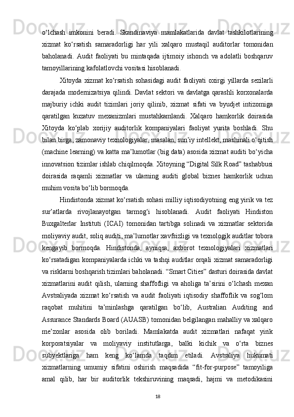o‘lchash   imkonini   beradi.   Skandinaviya   mamlakatlarida   davlat   tashkilotlarining
xizmat   ko‘rsatish   samaradorligi   har   yili   xalqaro   mustaqil   auditorlar   tomonidan
baholanadi.   Audit   faoliyati   bu   mintaqada   ijtimoiy   ishonch   va   adolatli   boshqaruv
tamoyillarining kafolatlovchi vositasi hisoblanadi.
Xitoyda xizmat   ko‘rsatish   sohasidagi  audit   faoliyati   oxirgi   yillarda  sezilarli
darajada  modernizatsiya   qilindi.   Davlat   sektori   va   davlatga  qarashli   korxonalarda
majburiy   ichki   audit   tizimlari   joriy   qilinib,   xizmat   sifati   va   byudjet   intizomiga
qaratilgan   kuzatuv   mexanizmlari   mustahkamlandi.   Xalqaro   hamkorlik   doirasida
Xitoyda   ko‘plab   xorijiy   auditorlik   kompaniyalari   faoliyat   yurita   boshladi.   Shu
bilan birga, zamonaviy texnologiyalar, masalan, sun’iy intellekt, mashinali o‘qitish
(machine learning) va katta ma’lumotlar (big data) asosida xizmat auditi bo‘yicha
innovatsion tizimlar ishlab chiqilmoqda. Xitoyning “Digital Silk Road” tashabbusi
doirasida   raqamli   xizmatlar   va   ularning   auditi   global   biznes   hamkorlik   uchun
muhim vosita bo‘lib bormoqda.
Hindistonda xizmat ko‘rsatish sohasi milliy iqtisodiyotning eng yirik va tez
sur’atlarda   rivojlanayotgan   tarmog‘i   hisoblanadi.   Audit   faoliyati   Hindiston
Buxgalterlar   Instituti   (ICAI)   tomonidan   tartibga   solinadi   va   xizmatlar   sektorida
moliyaviy audit, soliq auditi, ma’lumotlar xavfsizligi va texnologik auditlar tobora
kengayib   bormoqda.   Hindistonda,   ayniqsa,   axborot   texnologiyalari   xizmatlari
ko‘rsatadigan kompaniyalarda ichki va tashqi auditlar orqali xizmat samaradorligi
va risklarni boshqarish tizimlari baholanadi. “Smart Cities” dasturi doirasida davlat
xizmatlarini   audit   qilish,   ularning   shaffofligi   va   aholiga   ta’sirini   o‘lchash   mexan
Avstraliyada   xizmat   ko‘rsatish   va   audit   faoliyati   iqtisodiy   shaffoflik   va   sog‘lom
raqobat   muhitini   ta’minlashga   qaratilgan   bo‘lib,   Australian   Auditing   and
Assurance Standards Board (AUASB) tomonidan belgilangan mahalliy va xalqaro
me’zonlar   asosida   olib   boriladi.   Mamlakatda   audit   xizmatlari   nafaqat   yirik
korporatsiyalar   va   moliyaviy   institutlarga,   balki   kichik   va   o‘rta   biznes
subyektlariga   ham   keng   ko‘lamda   taqdim   etiladi.   Avstraliya   hukumati
xizmatlarning   umumiy   sifatini   oshirish   maqsadida   “fit-for-purpose”   tamoyiliga
amal   qilib,   har   bir   auditorlik   tekshiruvining   maqsadi,   hajmi   va   metodikasini
18 