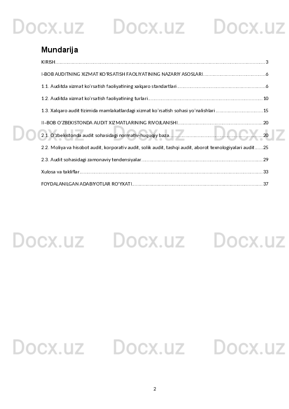 Mundarija
KIRISH .......................................................................................................................................................... 3
I-BOB AUDITNING XIZMAT KO’RSATISH FAOLIYATINING NAZARIY ASOSLARI .............................................. 6
1.1. Auditda xizmat ko’rsatish faoliyatining xalqaro standartlari ................................................................. 6
1.2. Auditda xizmat ko’rsatish faoliyatining turlari .................................................................................... 10
1.3. Xalqaro audit tizimida mamlakatlardagi xizmat ko’rsatish sohasi yo’nalishlari ................................... 15
II–BOB O’ZBEKISTONDA AUDIT XIZMATLARINING RIVOJLANISHI .............................................................. 20
2.1. O'zbekistonda audit sohasidagi normativ-huquqiy baza ..................................................................... 20
2.2. Moliya va hisobot audit, korporativ audit, solik audit, tashqi audit, aborot texnologiyalari audit ...... 25
2.3. Audit sohasidagi zamonaviy tendensiyalar ......................................................................................... 29
Xulosa va takliflar ....................................................................................................................................... 33
FOYDALANILGAN ADABIYOTLAR RO‘YXATI ................................................................................................ 37
2 