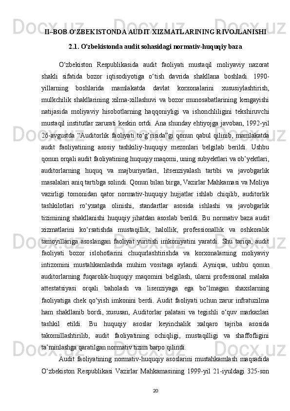 II–BOB O’ZBEKISTONDA AUDIT XIZMATLARINING RIVOJLANISHI
2.1.  O'zbekistonda audit sohasidagi normativ-huquqiy baza
O‘zbekiston   Respublikasida   audit   faoliyati   mustaqil   moliyaviy   nazorat
shakli   sifatida   bozor   iqtisodiyotiga   o‘tish   davrida   shakllana   boshladi.   1990-
yillarning   boshlarida   mamlakatda   davlat   korxonalarini   xususiylashtirish,
mulkchilik   shakllarining   xilma-xillashuvi   va   bozor   munosabatlarining   kengayishi
natijasida   moliyaviy   hisobotlarning   haqqoniyligi   va   ishonchliligini   tekshiruvchi
mustaqil institutlar zarurati keskin ortdi. Ana shunday ehtiyojga javoban, 1992-yil
26-avgustda   “Auditorlik   faoliyati   to‘g‘risida”gi   qonun   qabul   qilinib,   mamlakatda
audit   faoliyatining   asosiy   tashkiliy-huquqiy   mezonlari   belgilab   berildi.   Ushbu
qonun orqali audit faoliyatining huquqiy maqomi, uning subyektlari va ob’yektlari,
auditorlarning   huquq   va   majburiyatlari,   litsenziyalash   tartibi   va   javobgarlik
masalalari aniq tartibga solindi. Qonun bilan birga, Vazirlar Mahkamasi va Moliya
vazirligi   tomonidan   qator   normativ-huquqiy   hujjatlar   ishlab   chiqilib,   auditorlik
tashkilotlari   ro‘yxatga   olinishi,   standartlar   asosida   ishlashi   va   javobgarlik
tizimining   shakllanishi   huquqiy   jihatdan   asoslab   berildi.   Bu   normativ   baza   audit
xizmatlarini   ko‘rsatishda   mustaqillik,   halollik,   professionallik   va   oshkoralik
tamoyillariga   asoslangan   faoliyat   yuritish   imkoniyatini   yaratdi.   Shu   tariqa,   audit
faoliyati   bozor   islohotlarini   chuqurlashtirishda   va   korxonalarning   moliyaviy
intizomini   mustahkamlashda   muhim   vositaga   aylandi.   Ayniqsa,   ushbu   qonun
auditorlarning   fuqarolik-huquqiy   maqomini   belgilash,   ularni   professional   malaka
attestatsiyasi   orqali   baholash   va   lisenziyaga   ega   bo‘lmagan   shaxslarning
faoliyatiga   chek   qo‘yish   imkonini   berdi.   Audit   faoliyati   uchun   zarur   infratuzilma
ham   shakllanib   bordi,   xususan,   Auditorlar   palatasi   va   tegishli   o‘quv   markazlari
tashkil   etildi.   Bu   huquqiy   asoslar   keyinchalik   xalqaro   tajriba   asosida
takomillashtirilib,   audit   faoliyatining   ochiqligi,   mustaqilligi   va   shaffofligini
ta’minlashga qaratilgan normativ tizim barpo qilindi.
Audit   faoliyatining   normativ-huquqiy   asoslarini   mustahkamlash   maqsadida
O‘zbekiston   Respublikasi   Vazirlar   Mahkamasining   1999-yil   21-iyuldagi   325-son
20 