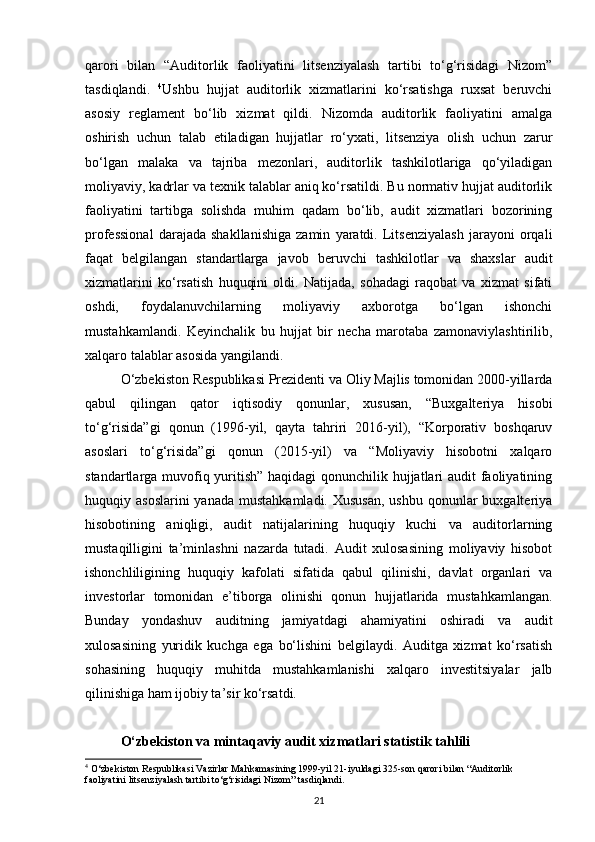 qarori   bilan   “Auditorlik   faoliyatini   litsenziyalash   tartibi   to‘g‘risidagi   Nizom”
tasdiqlandi.   4
Ushbu   hujjat   auditorlik   xizmatlarini   ko‘rsatishga   ruxsat   beruvchi
asosiy   reglament   bo‘lib   xizmat   qildi.   Nizomda   auditorlik   faoliyatini   amalga
oshirish   uchun   talab   etiladigan   hujjatlar   ro‘yxati,   litsenziya   olish   uchun   zarur
bo‘lgan   malaka   va   tajriba   mezonlari,   auditorlik   tashkilotlariga   qo‘yiladigan
moliyaviy, kadrlar va texnik talablar aniq ko‘rsatildi. Bu normativ hujjat auditorlik
faoliyatini   tartibga   solishda   muhim   qadam   bo‘lib,   audit   xizmatlari   bozorining
professional   darajada   shakllanishiga   zamin   yaratdi.   Litsenziyalash   jarayoni   orqali
faqat   belgilangan   standartlarga   javob   beruvchi   tashkilotlar   va   shaxslar   audit
xizmatlarini   ko‘rsatish   huquqini   oldi.   Natijada,   sohadagi   raqobat   va   xizmat   sifati
oshdi,   foydalanuvchilarning   moliyaviy   axborotga   bo‘lgan   ishonchi
mustahkamlandi.   Keyinchalik   bu   hujjat   bir   necha   marotaba   zamonaviylashtirilib,
xalqaro talablar asosida yangilandi.
O‘zbekiston Respublikasi Prezidenti va Oliy Majlis tomonidan 2000-yillarda
qabul   qilingan   qator   iqtisodiy   qonunlar,   xususan,   “Buxgalteriya   hisobi
to‘g‘risida”gi   qonun   (1996-yil,   qayta   tahriri   2016-yil),   “Korporativ   boshqaruv
asoslari   to‘g‘risida”gi   qonun   (2015-yil)   va   “Moliyaviy   hisobotni   xalqaro
standartlarga muvofiq yuritish” haqidagi  qonunchilik hujjatlari audit faoliyatining
huquqiy asoslarini  yanada  mustahkamladi. Xususan,  ushbu qonunlar  buxgalteriya
hisobotining   aniqligi,   audit   natijalarining   huquqiy   kuchi   va   auditorlarning
mustaqilligini   ta’minlashni   nazarda   tutadi.   Audit   xulosasining   moliyaviy   hisobot
ishonchliligining   huquqiy   kafolati   sifatida   qabul   qilinishi,   davlat   organlari   va
investorlar   tomonidan   e’tiborga   olinishi   qonun   hujjatlarida   mustahkamlangan.
Bunday   yondashuv   auditning   jamiyatdagi   ahamiyatini   oshiradi   va   audit
xulosasining   yuridik   kuchga   ega   bo‘lishini   belgilaydi.   Auditga   xizmat   ko‘rsatish
sohasining   huquqiy   muhitda   mustahkamlanishi   xalqaro   investitsiyalar   jalb
qilinishiga ham ijobiy ta’sir ko‘rsatdi.
O‘zbekiston va mintaqaviy audit xizmatlari statistik tahlili
4
 O‘zbekiston Respublikasi Vazirlar Mahkamasining 1999-yil 21-iyuldagi 325-son qarori bilan “Auditorlik 
faoliyatini litsenziyalash tartibi to‘g‘risidagi Nizom” tasdiqlandi.
21 