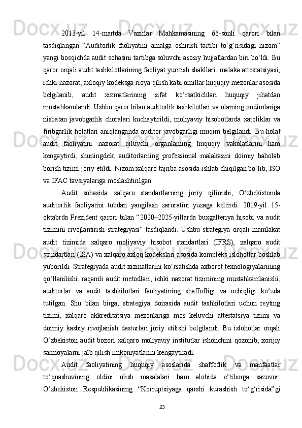 2013-yil   14-martda   Vazirlar   Mahkamasining   66-sonli   qarori   bilan
tasdiqlangan   “Auditorlik   faoliyatini   amalga   oshirish   tartibi   to‘g‘risidagi   nizom”
yangi bosqichda audit sohasini tartibga soluvchi asosiy hujjatlardan biri bo‘ldi. Bu
qaror orqali audit tashkilotlarining faoliyat yuritish shakllari, malaka attestatsiyasi,
ichki nazorat, axloqiy kodeksga rioya qilish kabi omillar huquqiy mezonlar asosida
belgilanib,   audit   xizmatlarining   sifat   ko‘rsatkichlari   huquqiy   jihatdan
mustahkamlandi. Ushbu qaror bilan auditorlik tashkilotlari va ularning xodimlariga
nisbatan   javobgarlik   choralari   kuchaytirildi,   moliyaviy   hisobotlarda   xatoliklar   va
firibgarlik holatlari  aniqlanganda auditor javobgarligi muqim belgilandi. Bu holat
audit   faoliyatini   nazorat   qiluvchi   organlarning   huquqiy   vakolatlarini   ham
kengaytirdi,   shuningdek,   auditorlarning   professional   malakasini   doimiy   baholab
borish tizimi joriy etildi. Nizom xalqaro tajriba asosida ishlab chiqilgan bo‘lib, ISO
va IFAC tavsiyalariga moslashtirilgan.
Audit   sohasida   xalqaro   standartlarning   joriy   qilinishi,   O‘zbekistonda
auditorlik   faoliyatini   tubdan   yangilash   zaruratini   yuzaga   keltirdi.   2019-yil   15-
oktabrda   Prezident   qarori   bilan   “2020–2025-yillarda   buxgalteriya   hisobi   va   audit
tizimini   rivojlantirish   strategiyasi”   tasdiqlandi.   Ushbu   strategiya   orqali   mamlakat
audit   tizimida   xalqaro   moliyaviy   hisobot   standartlari   (IFRS),   xalqaro   audit
standartlari (ISA) va xalqaro axloq kodekslari asosida kompleks islohotlar boshlab
yuborildi. Strategiyada audit xizmatlarini ko‘rsatishda axborot texnologiyalarining
qo‘llanilishi,   raqamli   audit   metodlari,   ichki   nazorat   tizimining   mustahkamlanishi,
auditorlar   va   audit   tashkilotlari   faoliyatining   shaffofligi   va   ochiqligi   ko‘zda
tutilgan.   Shu   bilan   birga,   strategiya   doirasida   audit   tashkilotlari   uchun   reyting
tizimi,   xalqaro   akkreditatsiya   mezonlariga   mos   keluvchi   attestatsiya   tizimi   va
doimiy   kasbiy   rivojlanish   dasturlari   joriy   etilishi   belgilandi.   Bu   islohotlar   orqali
O‘zbekiston  audit bozori xalqaro moliyaviy institutlar ishonchini  qozonib, xorijiy
sarmoyalarni jalb qilish imkoniyatlarini kengaytiradi.
Audit   faoliyatining   huquqiy   asoslarida   shaffoflik   va   manfaatlar
to‘qnashuvining   oldini   olish   masalalari   ham   alohida   e’tiborga   sazovor.
O‘zbekiston   Respublikasining   “Korruptsiyaga   qarshi   kurashish   to‘g‘risida”gi
23 