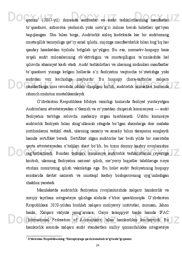 qonuni 5
  (2017-yil)   doirasida   auditorlar   va   audit   tashkilotlarining   manfaatlar
to‘qnashuvi,   axborotni   yashirish   yoki   noto‘g‘ri   xulosa   berish   holatlari   qat’iyan
taqiqlangan.   Shu   bilan   birga,   Auditorlik   axloq   kodeksida   har   bir   auditorning
mustaqillik tamoyiliga qat’iy amal qilishi, mijozga manfaatdorlik bilan bog‘liq har
qanday   harakatdan   tiyilishi   belgilab   qo‘yilgan.   Bu   esa,   normativ-huquqiy   baza
orqali   audit   xulosalarining   ob’ektivligini   va   mustaqilligini   ta’minlashda   hal
qiluvchi ahamiyat kasb etadi. Audit tashkilotlari va ularning xodimlari manfaatlar
to‘qnashuvi   yuzaga   kelgan   hollarda   o‘z   faoliyatini   vaqtincha   to‘xtatishga   yoki
auditdan   voz   kechishga   majburdir.   Bu   huquqiy   chora-tadbirlar   xalqaro
standartlarga   mos   ravishda   ishlab   chiqilgan   bo‘lib,   auditorlik   xizmatlari   bozorida
ishonch muhitini mustahkamlaydi.
O‘zbekiston   Respublikasi   Moliya   vazirligi   huzurida   faoliyat   yuritayotgan
Auditorlarni attestatsiyadan o‘tkazish va ro‘yxatdan chiqarish komissiyasi — audit
faoliyatini   tartibga   soluvchi   markaziy   organ   hisoblanadi.   Ushbu   komissiya
auditorlik   faoliyati   bilan   shug‘ullanish   istagida   bo‘lgan   shaxslarga   doir   malaka
imtihonlarini   tashkil   etadi,   ularning   nazariy   va   amaliy   bilim   darajasini   aniqlaydi
hamda   sertifikat   beradi.   Sertifikat   olgan   auditorlar   har   besh   yilda   bir   marotaba
qayta   attestatsiyadan   o‘tishlari   shart   bo‘lib,   bu   tizim   doimiy   kasbiy   rivojlanishni
rag‘batlantiradi.   Bundan   tashqari,   komissiya   auditorlik   tashkilotlarini   reyestrga
kiritish,   ularning   faoliyatini   nazorat   qilish,   me’yoriy   hujjatlar   talablariga   rioya
etishini   monitoring   qilish   vakolatiga   ega.   Bu   holat   audit   faoliyatining   huquqiy
asoslarida   davlat   nazorati   va   mustaqil   kasbiy   boshqaruvning   uyg‘unlashgan
shaklini yaratadi.
Mamlakatda   auditorlik   faoliyatini   rivojlantirishda   xalqaro   hamkorlik   va
xorijiy   tajribani   integratsiya   qilishga   alohida   e’tibor   qaratilmoqda.   O‘zbekiston
Respublikasi   2020-yildan   boshlab   xalqaro   moliyaviy   institutlar,   xususan,   Jahon
banki,   Xalqaro   valyuta   jamg‘armasi,   Osiyo   taraqqiyot   banki   hamda   IFAC
(International   Federation   of   Accountants)   bilan   hamkorlikni   kuchaytirdi.   Bu
hamkorlik   asosida   xalqaro   audit   standartlari   milliy   qonunchilikka   integratsiya
5
 O‘zbekiston Respublikasining “Korruptsiyaga qarshi kurashish to‘g‘risida”gi qonuni
24 