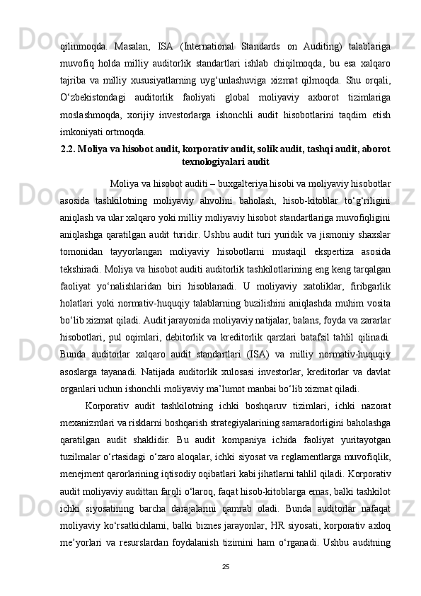 qilinmoqda.   Masalan,   ISA   (International   Standards   on   Auditing)   talablariga
muvofiq   holda   milliy   auditorlik   standartlari   ishlab   chiqilmoqda,   bu   esa   xalqaro
tajriba   va   milliy   xususiyatlarning   uyg‘unlashuviga   xizmat   qilmoqda.   Shu   orqali,
O‘zbekistondagi   auditorlik   faoliyati   global   moliyaviy   axborot   tizimlariga
moslashmoqda,   xorijiy   investorlarga   ishonchli   audit   hisobotlarini   taqdim   etish
imkoniyati ortmoqda.
2.2. Moliya va hisobot audit, korporativ audit, solik audit, tashqi audit, aborot
texnologiyalari audit
Moliya va hisobot auditi – buxgalteriya hisobi va moliyaviy hisobotlar
asosida   tashkilotning   moliyaviy   ahvolini   baholash,   hisob-kitoblar   to‘g‘riligini
aniqlash va ular xalqaro yoki milliy moliyaviy hisobot standartlariga muvofiqligini
aniqlashga   qaratilgan   audit   turidir.   Ushbu   audit   turi   yuridik   va   jismoniy   shaxslar
tomonidan   tayyorlangan   moliyaviy   hisobotlarni   mustaqil   ekspertiza   asosida
tekshiradi. Moliya va hisobot auditi auditorlik tashkilotlarining eng keng tarqalgan
faoliyat   yo‘nalishlaridan   biri   hisoblanadi.   U   moliyaviy   xatoliklar,   firibgarlik
holatlari   yoki   normativ-huquqiy   talablarning   buzilishini   aniqlashda   muhim   vosita
bo‘lib xizmat qiladi. Audit jarayonida moliyaviy natijalar, balans, foyda va zararlar
hisobotlari,   pul   oqimlari,   debitorlik   va   kreditorlik   qarzlari   batafsil   tahlil   qilinadi.
Bunda   auditorlar   xalqaro   audit   standartlari   (ISA)   va   milliy   normativ-huquqiy
asoslarga   tayanadi.   Natijada   auditorlik   xulosasi   investorlar,   kreditorlar   va   davlat
organlari uchun ishonchli moliyaviy ma’lumot manbai bo‘lib xizmat qiladi.
Korporativ   audit   tashkilotning   ichki   boshqaruv   tizimlari,   ichki   nazorat
mexanizmlari va risklarni boshqarish strategiyalarining samaradorligini baholashga
qaratilgan   audit   shaklidir.   Bu   audit   kompaniya   ichida   faoliyat   yuritayotgan
tuzilmalar o‘rtasidagi o‘zaro aloqalar, ichki siyosat va reglamentlarga muvofiqlik,
menejment qarorlarining iqtisodiy oqibatlari kabi jihatlarni tahlil qiladi.  Korporativ
audit moliyaviy audittan farqli o‘laroq, faqat hisob-kitoblarga emas, balki tashkilot
ichki   siyosatining   barcha   darajalarini   qamrab   oladi.   Bunda   auditorlar   nafaqat
moliyaviy ko‘rsatkichlarni,  balki   biznes   jarayonlar,  HR  siyosati,  korporativ  axloq
me’yorlari   va   resurslardan   foydalanish   tizimini   ham   o‘rganadi.   Ushbu   auditning
25 