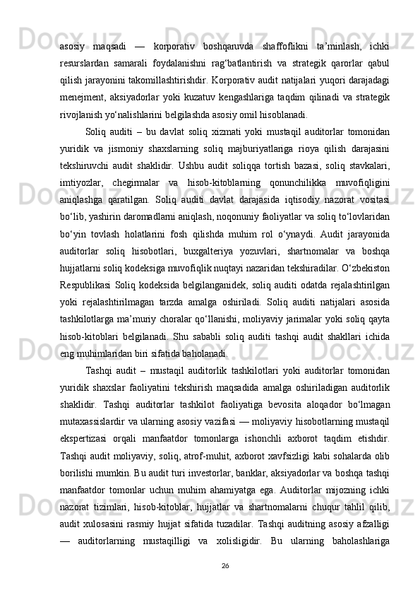 asosiy   maqsadi   —   korporativ   boshqaruvda   shaffoflikni   ta’minlash,   ichki
resurslardan   samarali   foydalanishni   rag‘batlantirish   va   strategik   qarorlar   qabul
qilish jarayonini takomillashtirishdir. Korporativ audit natijalari yuqori darajadagi
menejment,   aksiyadorlar   yoki   kuzatuv   kengashlariga   taqdim   qilinadi   va   strategik
rivojlanish yo‘nalishlarini belgilashda asosiy omil hisoblanadi.
Soliq   auditi   –   bu   davlat   soliq   xizmati   yoki   mustaqil   auditorlar   tomonidan
yuridik   va   jismoniy   shaxslarning   soliq   majburiyatlariga   rioya   qilish   darajasini
tekshiruvchi   audit   shaklidir.   Ushbu   audit   soliqqa   tortish   bazasi,   soliq   stavkalari,
imtiyozlar,   chegirmalar   va   hisob-kitoblarning   qonunchilikka   muvofiqligini
aniqlashga   qaratilgan.   Soliq   auditi   davlat   darajasida   iqtisodiy   nazorat   vositasi
bo‘lib, yashirin daromadlarni aniqlash, noqonuniy faoliyatlar va soliq to‘lovlaridan
bo‘yin   tovlash   holatlarini   fosh   qilishda   muhim   rol   o‘ynaydi.   Audit   jarayonida
auditorlar   soliq   hisobotlari,   buxgalteriya   yozuvlari,   shartnomalar   va   boshqa
hujjatlarni soliq kodeksiga muvofiqlik nuqtayi nazaridan tekshiradilar. O‘zbekiston
Respublikasi   Soliq   kodeksida   belgilanganidek,   soliq   auditi   odatda   rejalashtirilgan
yoki   rejalashtirilmagan   tarzda   amalga   oshiriladi.   Soliq   auditi   natijalari   asosida
tashkilotlarga ma’muriy choralar qo‘llanishi, moliyaviy jarimalar yoki soliq qayta
hisob-kitoblari   belgilanadi.   Shu   sababli   soliq   auditi   tashqi   audit   shakllari   ichida
eng muhimlaridan biri sifatida baholanadi.
Tashqi   audit   –   mustaqil   auditorlik   tashkilotlari   yoki   auditorlar   tomonidan
yuridik   shaxslar   faoliyatini   tekshirish   maqsadida   amalga   oshiriladigan   auditorlik
shaklidir.   Tashqi   auditorlar   tashkilot   faoliyatiga   bevosita   aloqador   bo‘lmagan
mutaxassislardir  va ularning asosiy vazifasi  — moliyaviy hisobotlarning mustaqil
ekspertizasi   orqali   manfaatdor   tomonlarga   ishonchli   axborot   taqdim   etishdir.
Tashqi audit moliyaviy, soliq, atrof-muhit, axborot xavfsizligi kabi sohalarda olib
borilishi mumkin. Bu audit turi investorlar, banklar, aksiyadorlar va boshqa tashqi
manfaatdor   tomonlar   uchun   muhim   ahamiyatga   ega.   Auditorlar   mijozning   ichki
nazorat   tizimlari,   hisob-kitoblar,   hujjatlar   va   shartnomalarni   chuqur   tahlil   qilib,
audit   xulosasini   rasmiy   hujjat   sifatida   tuzadilar.   Tashqi   auditning   asosiy   afzalligi
—   auditorlarning   mustaqilligi   va   xolisligidir.   Bu   ularning   baholashlariga
26 