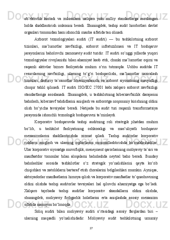 ob’ektivlik   kiritadi   va   xulosalarni   xalqaro   yoki   milliy   standartlarga   asoslangan
holda   shakllantirish   imkonini   beradi.   Shuningdek,   tashqi   audit   hisobotlari   davlat
organlari tomonidan ham ishonchli manba sifatida tan olinadi.
Axborot   texnologiyalari   auditi   (IT   auditi)   —   bu   tashkilotning   axborot
tizimlari,   ma’lumotlar   xavfsizligi,   axborot   infratuzilmasi   va   IT   boshqaruv
jarayonlarini baholovchi zamonaviy audit turidir. IT auditi so‘nggi yillarda yuqori
texnologiyalar rivojlanishi bilan ahamiyat kasb etdi, chunki ma’lumotlar oqimi va
raqamli   aktivlar   biznes   faoliyatida   muhim   o‘rin   tutmoqda.   Ushbu   auditda   IT
resurslarning   xavfsizligi,   ularning   to‘g‘ri   boshqarilishi,   ma’lumotlar   zaxiralash
tizimlari, dasturiy ta’minotlar  litsenziyalanishi  va axborot siyosatining  mavjudligi
chuqur   tahlil   qilinadi.   IT   auditi   ISO/IEC   27001   kabi   xalqaro   axborot   xavfsizligi
standartlariga   asoslanadi.   Shuningdek,   u   tashkilotning   kiberxavfsizlik   darajasini
baholash, kiberxavf tahdidlarini aniqlash va axborotga noqonuniy kirishning oldini
olish   bo‘yicha   tavsiyalar   beradi.   Natijada   bu   audit   turi   raqamli   transformatsiya
jarayonida ishonchli texnologik boshqaruvni ta’minlaydi.
Korporativ   boshqaruvda   tashqi   auditning   roli   strategik   jihatdan   muhim
bo‘lib,   u   tashkilot   faoliyatining   oshkoraligi   va   mas’uliyatli   boshqaruv
mexanizmlarini   shakllantirishda   xizmat   qiladi.   Tashqi   auditorlar   korporativ
risklarni   aniqlash   va   ularning   oqibatlarini   minimallashtirishda   ko‘maklashadilar.
Ular korporativ siyosatga muvofiqlik, menejment qarorlarining moliyaviy ta’siri va
manfaatdor   tomonlar   bilan   aloqalarni   baholashda   neytral   baho   beradi.   Bunday
baholashlar   asosida   tashkilotlar   o‘z   strategik   yo‘nalishlarini   qayta   ko‘rib
chiqishlari va xatoliklarni bartaraf etish choralarini belgilashlari mumkin. Ayniqsa,
aktsiyadorlar manfaatlarini himoya qilish va korporativ manfaatlar to‘qnashuvining
oldini   olishda   tashqi   auditorlar   tavsiyalari   hal   qiluvchi   ahamiyatga   ega   bo‘ladi.
Xalqaro   tajribada   tashqi   auditlar   korporativ   skandallarni   oldini   olishda,
shuningdek,   moliyaviy   firibgarlik   holatlarini   erta   aniqlashda   asosiy   mexanizm
sifatida namoyon bo‘lmoqda.
Soliq   auditi   bilan   moliyaviy   auditi   o‘rtasidagi   asosiy   farqlardan   biri   –
ularning   maqsadli   yo‘nalishidadir.   Moliyaviy   audit   tashkilotning   umumiy
27 