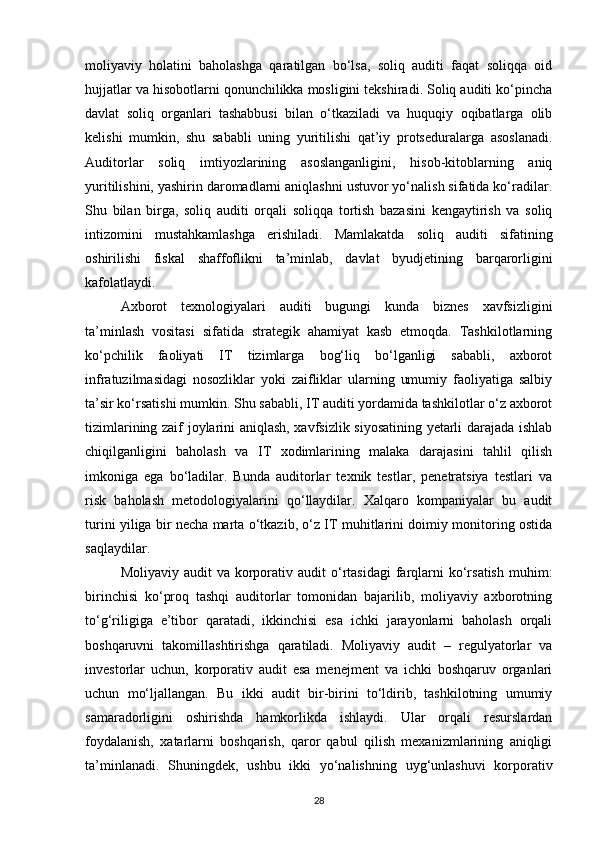 moliyaviy   holatini   baholashga   qaratilgan   bo‘lsa,   soliq   auditi   faqat   soliqqa   oid
hujjatlar va hisobotlarni qonunchilikka mosligini tekshiradi. Soliq auditi ko‘pincha
davlat   soliq   organlari   tashabbusi   bilan   o‘tkaziladi   va   huquqiy   oqibatlarga   olib
kelishi   mumkin,   shu   sababli   uning   yuritilishi   qat’iy   protseduralarga   asoslanadi.
Auditorlar   soliq   imtiyozlarining   asoslanganligini,   hisob-kitoblarning   aniq
yuritilishini, yashirin daromadlarni aniqlashni ustuvor yo‘nalish sifatida ko‘radilar.
Shu   bilan   birga,   soliq   auditi   orqali   soliqqa   tortish   bazasini   kengaytirish   va   soliq
intizomini   mustahkamlashga   erishiladi.   Mamlakatda   soliq   auditi   sifatining
oshirilishi   fiskal   shaffoflikni   ta’minlab,   davlat   byudjetining   barqarorligini
kafolatlaydi.
Axborot   texnologiyalari   auditi   bugungi   kunda   biznes   xavfsizligini
ta’minlash   vositasi   sifatida   strategik   ahamiyat   kasb   etmoqda.   Tashkilotlarning
ko‘pchilik   faoliyati   IT   tizimlarga   bog‘liq   bo‘lganligi   sababli,   axborot
infratuzilmasidagi   nosozliklar   yoki   zaifliklar   ularning   umumiy   faoliyatiga   salbiy
ta’sir ko‘rsatishi mumkin. Shu sababli, IT auditi yordamida tashkilotlar o‘z axborot
tizimlarining zaif joylarini aniqlash, xavfsizlik siyosatining yetarli darajada ishlab
chiqilganligini   baholash   va   IT   xodimlarining   malaka   darajasini   tahlil   qilish
imkoniga   ega   bo‘ladilar.   Bunda   auditorlar   texnik   testlar,   penetratsiya   testlari   va
risk   baholash   metodologiyalarini   qo‘llaydilar.   Xalqaro   kompaniyalar   bu   audit
turini yiliga bir necha marta o‘tkazib, o‘z IT muhitlarini doimiy monitoring ostida
saqlaydilar.
Moliyaviy  audit  va  korporativ  audit  o‘rtasidagi  farqlarni   ko‘rsatish  muhim:
birinchisi   ko‘proq   tashqi   auditorlar   tomonidan   bajarilib,   moliyaviy   axborotning
to‘g‘riligiga   e’tibor   qaratadi,   ikkinchisi   esa   ichki   jarayonlarni   baholash   orqali
boshqaruvni   takomillashtirishga   qaratiladi.   Moliyaviy   audit   –   regulyatorlar   va
investorlar   uchun,   korporativ   audit   esa   menejment   va   ichki   boshqaruv   organlari
uchun   mo‘ljallangan.   Bu   ikki   audit   bir-birini   to‘ldirib,   tashkilotning   umumiy
samaradorligini   oshirishda   hamkorlikda   ishlaydi.   Ular   orqali   resurslardan
foydalanish,   xatarlarni   boshqarish,   qaror   qabul   qilish   mexanizmlarining   aniqligi
ta’minlanadi.   Shuningdek,   ushbu   ikki   yo‘nalishning   uyg‘unlashuvi   korporativ
28 