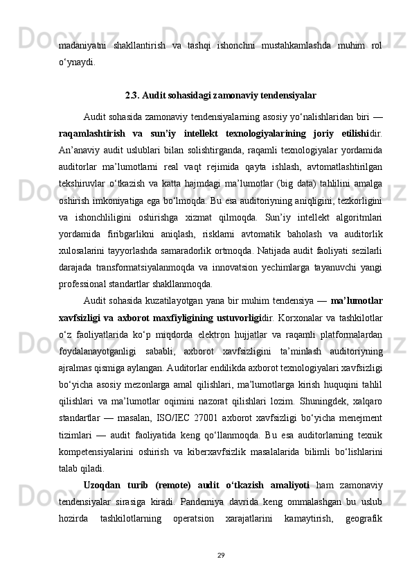 madaniyatni   shakllantirish   va   tashqi   ishonchni   mustahkamlashda   muhim   rol
o‘ynaydi.
2.3.  Audit sohasidagi zamonaviy tendensiyalar
Audit sohasida zamonaviy tendensiyalarning asosiy yo‘nalishlaridan biri —
raqamlashtirish   va   sun’iy   intellekt   texnologiyalarining   joriy   etilishi dir.
An’anaviy   audit   uslublari   bilan   solishtirganda,   raqamli   texnologiyalar   yordamida
auditorlar   ma’lumotlarni   real   vaqt   rejimida   qayta   ishlash,   avtomatlashtirilgan
tekshiruvlar   o‘tkazish   va   katta   hajmdagi   ma’lumotlar   (big   data)   tahlilini   amalga
oshirish imkoniyatiga ega bo‘lmoqda. Bu esa auditoriyning aniqligini, tezkorligini
va   ishonchliligini   oshirishga   xizmat   qilmoqda.   Sun’iy   intellekt   algoritmlari
yordamida   firibgarlikni   aniqlash,   risklarni   avtomatik   baholash   va   auditorlik
xulosalarini tayyorlashda samaradorlik ortmoqda. Natijada audit faoliyati sezilarli
darajada   transformatsiyalanmoqda   va   innovatsion   yechimlarga   tayanuvchi   yangi
professional standartlar shakllanmoqda.
Audit sohasida  kuzatilayotgan yana bir  muhim  tendensiya —   ma’lumotlar
xavfsizligi   va   axborot   maxfiyligining   ustuvorligi dir.   Korxonalar   va   tashkilotlar
o‘z   faoliyatlarida   ko‘p   miqdorda   elektron   hujjatlar   va   raqamli   platformalardan
foydalanayotganligi   sababli,   axborot   xavfsizligini   ta’minlash   auditoriyning
ajralmas qismiga aylangan. Auditorlar endilikda axborot texnologiyalari xavfsizligi
bo‘yicha   asosiy   mezonlarga   amal   qilishlari,   ma’lumotlarga   kirish   huquqini   tahlil
qilishlari   va   ma’lumotlar   oqimini   nazorat   qilishlari   lozim.   Shuningdek,   xalqaro
standartlar   —   masalan,   ISO/IEC   27001   axborot   xavfsizligi   bo‘yicha   menejment
tizimlari   —   audit   faoliyatida   keng   qo‘llanmoqda.   Bu   esa   auditorlarning   texnik
kompetensiyalarini   oshirish   va   kiberxavfsizlik   masalalarida   bilimli   bo‘lishlarini
talab qiladi.
Uzoqdan   turib   (remote)   audit   o‘tkazish   amaliyoti   ham   zamonaviy
tendensiyalar   sirasiga   kiradi.   Pandemiya   davrida   keng   ommalashgan   bu   uslub
hozirda   tashkilotlarning   operatsion   xarajatlarini   kamaytirish,   geografik
29 