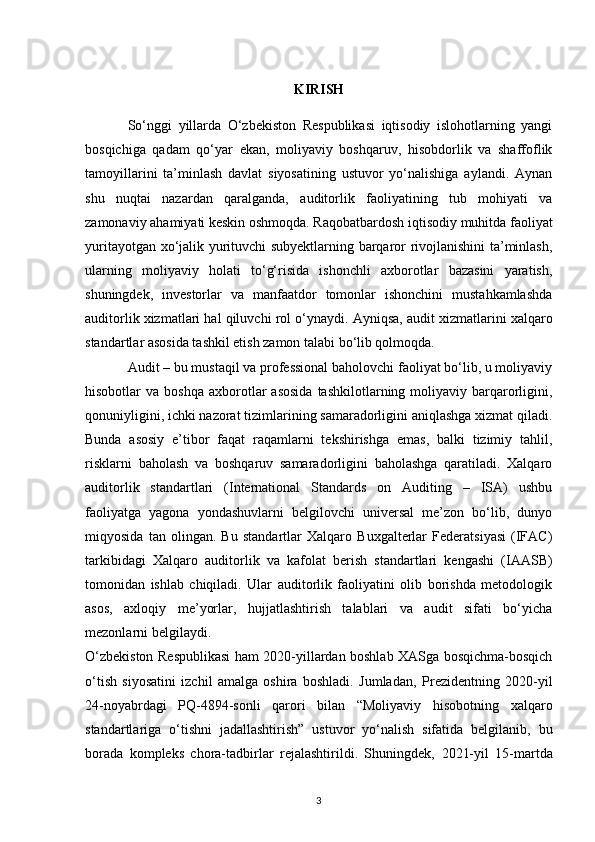 KIRISH
So‘nggi   yillarda   O‘zbekiston   Respublikasi   iqtisodiy   islohotlarning   yangi
bosqichiga   qadam   qo‘yar   ekan,   moliyaviy   boshqaruv,   hisobdorlik   va   shaffoflik
tamoyillarini   ta’minlash   davlat   siyosatining   ustuvor   yo‘nalishiga   aylandi.   Aynan
shu   nuqtai   nazardan   qaralganda,   auditorlik   faoliyatining   tub   mohiyati   va
zamonaviy ahamiyati keskin oshmoqda. Raqobatbardosh iqtisodiy muhitda faoliyat
yuritayotgan xo‘jalik yurituvchi subyektlarning barqaror rivojlanishini ta’minlash,
ularning   moliyaviy   holati   to‘g‘risida   ishonchli   axborotlar   bazasini   yaratish,
shuningdek,   investorlar   va   manfaatdor   tomonlar   ishonchini   mustahkamlashda
auditorlik xizmatlari hal qiluvchi rol o‘ynaydi.  Ayniqsa, audit xizmatlarini xalqaro
standartlar asosida tashkil etish zamon talabi bo‘lib qolmoqda.
Audit – bu mustaqil va professional baholovchi faoliyat bo‘lib, u moliyaviy
hisobotlar   va  boshqa   axborotlar   asosida  tashkilotlarning  moliyaviy  barqarorligini,
qonuniyligini, ichki nazorat tizimlarining samaradorligini aniqlashga xizmat qiladi.
Bunda   asosiy   e’tibor   faqat   raqamlarni   tekshirishga   emas,   balki   tizimiy   tahlil,
risklarni   baholash   va   boshqaruv   samaradorligini   baholashga   qaratiladi.   Xalqaro
auditorlik   standartlari   (International   Standards   on   Auditing   –   ISA)   ushbu
faoliyatga   yagona   yondashuvlarni   belgilovchi   universal   me’zon   bo‘lib,   dunyo
miqyosida   tan   olingan.   Bu   standartlar   Xalqaro   Buxgalterlar   Federatsiyasi   (IFAC)
tarkibidagi   Xalqaro   auditorlik   va   kafolat   berish   standartlari   kengashi   (IAASB)
tomonidan   ishlab   chiqiladi.   Ular   auditorlik   faoliyatini   olib   borishda   metodologik
asos,   axloqiy   me’yorlar,   hujjatlashtirish   talablari   va   audit   sifati   bo‘yicha
mezonlarni belgilaydi.
O‘zbekiston Respublikasi ham 2020-yillardan boshlab XASga bosqichma-bosqich
o‘tish   siyosatini   izchil   amalga   oshira   boshladi.   Jumladan,   Prezidentning   2020-yil
24-noyabrdagi   PQ-4894-sonli   qarori   bilan   “Moliyaviy   hisobotning   xalqaro
standartlariga   o‘tishni   jadallashtirish”   ustuvor   yo‘nalish   sifatida   belgilanib,   bu
borada   kompleks   chora-tadbirlar   rejalashtirildi.   Shuningdek,   2021-yil   15-martda
3 