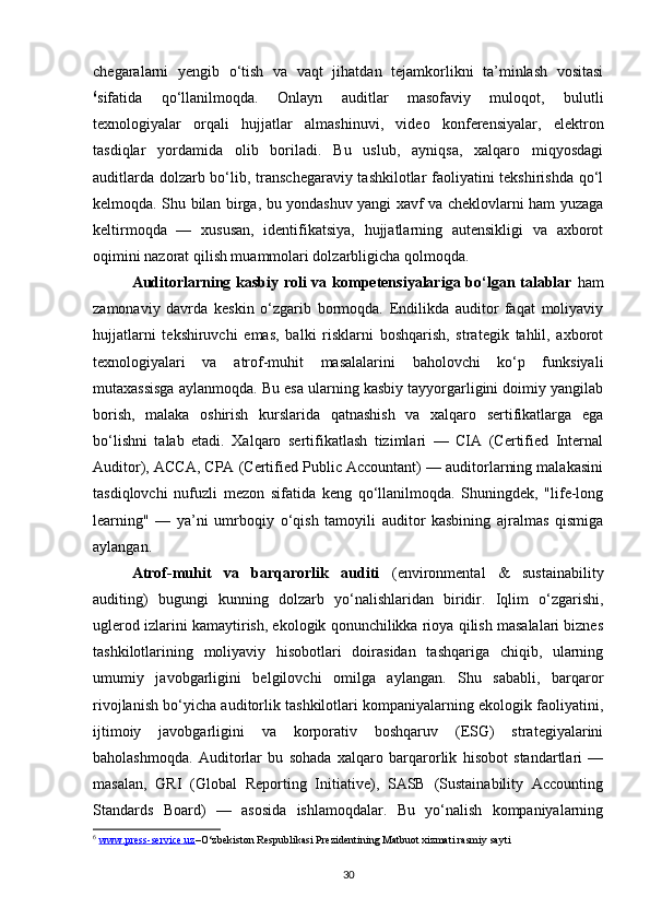 chegaralarni   yengib   o‘tish   va   vaqt   jihatdan   tejamkorlikni   ta’minlash   vositasi
6
sifatida   qo‘llanilmoqda.   Onlayn   auditlar   masofaviy   muloqot,   bulutli
texnologiyalar   orqali   hujjatlar   almashinuvi,   video   konferensiyalar,   elektron
tasdiqlar   yordamida   olib   boriladi.   Bu   uslub,   ayniqsa,   xalqaro   miqyosdagi
auditlarda dolzarb bo‘lib, transchegaraviy tashkilotlar faoliyatini tekshirishda qo‘l
kelmoqda. Shu bilan birga, bu yondashuv yangi xavf va cheklovlarni ham yuzaga
keltirmoqda   —   xususan,   identifikatsiya,   hujjatlarning   autensikligi   va   axborot
oqimini nazorat qilish muammolari dolzarbligicha qolmoqda.
Auditorlarning kasbiy roli va kompetensiyalariga bo‘lgan talablar   ham
zamonaviy   davrda   keskin   o‘zgarib   bormoqda.   Endilikda   auditor   faqat   moliyaviy
hujjatlarni   tekshiruvchi   emas,   balki   risklarni   boshqarish,   strategik   tahlil,   axborot
texnologiyalari   va   atrof-muhit   masalalarini   baholovchi   ko‘p   funksiyali
mutaxassisga aylanmoqda. Bu esa ularning kasbiy tayyorgarligini doimiy yangilab
borish,   malaka   oshirish   kurslarida   qatnashish   va   xalqaro   sertifikatlarga   ega
bo‘lishni   talab   etadi.   Xalqaro   sertifikatlash   tizimlari   —   CIA   (Certified   Internal
Auditor), ACCA, CPA (Certified Public Accountant) — auditorlarning malakasini
tasdiqlovchi   nufuzli   mezon   sifatida   keng   qo‘llanilmoqda.   Shuningdek,   "life-long
learning"   —   ya’ni   umrboqiy   o‘qish   tamoyili   auditor   kasbining   ajralmas   qismiga
aylangan.
Atrof-muhit   va   barqarorlik   auditi   (environmental   &   sustainability
auditing)   bugungi   kunning   dolzarb   yo‘nalishlaridan   biridir.   Iqlim   o‘zgarishi,
uglerod izlarini kamaytirish, ekologik qonunchilikka rioya qilish masalalari biznes
tashkilotlarining   moliyaviy   hisobotlari   doirasidan   tashqariga   chiqib,   ularning
umumiy   javobgarligini   belgilovchi   omilga   aylangan.   Shu   sababli,   barqaror
rivojlanish bo‘yicha auditorlik tashkilotlari kompaniyalarning ekologik faoliyatini,
ijtimoiy   javobgarligini   va   korporativ   boshqaruv   (ESG)   strategiyalarini
baholashmoqda.   Auditorlar   bu   sohada   xalqaro   barqarorlik   hisobot   standartlari   —
masalan,   GRI   (Global   Reporting   Initiative),   SASB   (Sustainability   Accounting
Standards   Board)   —   asosida   ishlamoqdalar.   Bu   yo‘nalish   kompaniyalarning
6
  www.press-service.uz –O‘zbekiston Respublikasi Prezidentining Matbuot xizmati rasmiy sayti
30 