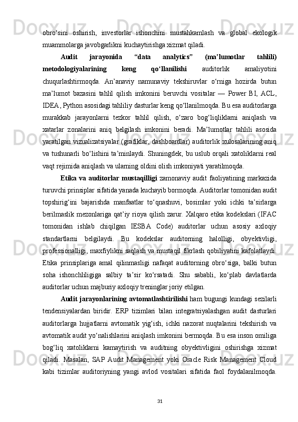 obro‘sini   oshirish,   investorlar   ishonchini   mustahkamlash   va   global   ekologik
muammolarga javobgarlikni kuchaytirishga xizmat qiladi.
Audit   jarayonida   “data   analytics”   (ma’lumotlar   tahlili)
metodologiyalarining   keng   qo‘llanilishi   auditorlik   amaliyotini
chuqurlashtirmoqda.   An’anaviy   namunaviy   tekshiruvlar   o‘rniga   hozirda   butun
ma’lumot   bazasini   tahlil   qilish   imkonini   beruvchi   vositalar   —   Power   BI,   ACL,
IDEA, Python asosidagi tahliliy dasturlar keng qo‘llanilmoqda. Bu esa auditorlarga
murakkab   jarayonlarni   tezkor   tahlil   qilish,   o‘zaro   bog‘liqliklarni   aniqlash   va
xatarlar   zonalarini   aniq   belgilash   imkonini   beradi.   Ma’lumotlar   tahlili   asosida
yaratilgan vizualizatsiyalar (grafiklar, dashboardlar) auditorlik xulosalarining aniq
va tushunarli  bo‘lishini  ta’minlaydi. Shuningdek, bu uslub orqali xatoliklarni real
vaqt rejimida aniqlash va ularning oldini olish imkoniyati yaratilmoqda.
Etika va auditorlar mustaqilligi   zamonaviy audit  faoliyatining markazida
turuvchi prinsiplar sifatida yanada kuchayib bormoqda. Auditorlar tomonidan audit
topshirig‘ini   bajarishda   manfaatlar   to‘qnashuvi,   bosimlar   yoki   ichki   ta’sirlarga
berilmaslik mezonlariga qat’iy rioya qilish zarur. Xalqaro etika kodekslari  (IFAC
tomonidan   ishlab   chiqilgan   IESBA   Code)   auditorlar   uchun   asosiy   axloqiy
standartlarni   belgilaydi.   Bu   kodekslar   auditorning   halolligi,   obyektivligi,
professionalligi, maxfiylikni saqlash va mustaqil fikrlash qobiliyatini kafolatlaydi.
Etika   prinsiplariga   amal   qilinmasligi   nafaqat   auditorning   obro‘siga,   balki   butun
soha   ishonchliligiga   salbiy   ta’sir   ko‘rsatadi.   Shu   sababli,   ko‘plab   davlatlarda
auditorlar uchun majburiy axloqiy treninglar joriy etilgan.
Audit jarayonlarining avtomatlashtirilishi   ham bugungi kundagi sezilarli
tendensiyalardan   biridir.   ERP   tizimlari   bilan   integratsiyalashgan   audit   dasturlari
auditorlarga   hujjatlarni   avtomatik   yig‘ish,   ichki   nazorat   nuqtalarini   tekshirish   va
avtomatik audit yo‘nalishlarini aniqlash imkonini bermoqda. Bu esa inson omiliga
bog‘liq   xatoliklarni   kamaytirish   va   auditning   obyektivligini   oshirishga   xizmat
qiladi.   Masalan,   SAP   Audit   Management   yoki   Oracle   Risk   Management   Cloud
kabi   tizimlar   auditoriyning   yangi   avlod   vositalari   sifatida   faol   foydalanilmoqda.
31 