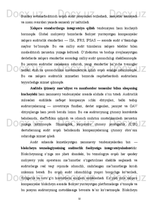 Bunday   avtomatlashtirish   orqali   audit   jarayonlari   tezlashadi,   xarajatlar   kamayadi
va inson resurslari yanada samarali yo‘naltiriladi.
Xalqaro   standartlarga   integratsiya   qilish   tendensiyasi   ham   kuchayib
bormoqda.   Global   moliyaviy   bozorlarda   faoliyat   yuritayotgan   kompaniyalar
xalqaro auditorlik standartlari  — ISA, IFRS, IPSAS — asosida  audit  o‘tkazishga
majbur   bo‘lmoqda.   Bu   esa   milliy   audit   tizimlarini   xalqaro   talablar   bilan
moslashtirish   zaruratini   yuzaga   keltiradi.   O‘zbekiston   va   boshqa   rivojlanayotgan
davlatlarda xalqaro standartlar asosidagi milliy audit qonunchiligi shakllanmoqda.
Bu   jarayon   auditorlar   malakasini   oshirish,   yangi   standartlar   bo‘yicha   treninglar
tashkil   etish   va   qonunchilikni   modernizatsiya   qilish   orqali   amalga   oshirilmoqda.
Bu   esa   xalqaro   auditorlik   xizmatlari   bozorida   raqobatbardosh   auditorlarni
tayyorlashga xizmat qilmoqda.
Auditda   ijtimoiy   mas’uliyat   va   manfaatdor   tomonlar   bilan   aloqaning
kuchayishi   ham   zamonaviy   tendensiyalar   orasida   alohida  o‘rin   tutadi.  Auditorlik
xulosalari   endilikda   nafaqat   kompaniya   ichki   ehtiyojlari,   balki   tashqi
auditoriyalarning   —   investitsiya   fondlari,   davlat   organlari,   jamiyat   va   OAV
ehtiyojlariga   ham   javob   berishi   lozim.   Bu   esa   auditoriyning   ijtimoiy   kontekstda
baholanishi,   shaffoflikni   oshirish   va   ishonch   muhitini   mustahkamlash   zaruratini
yuzaga   keltirmoqda.   Shuningdek,   korporativ   ijtimoiy   javobgarlik   (CSR)
dasturlarining   audit   orqali   baholanishi   kompaniyalarning   ijtimoiy   obro‘sini
oshirishga xizmat qiladi.
Audit   sohasida   kuzatilayotgan   zamonaviy   tendensiyalardan   biri   —
blokcheyn   texnologiyasining   auditorlik   faoliyatiga   integratsiyalashuvi dir.
Blokcheynning   o‘ziga   xos   jihati   shundaki,   bu   texnologiya   orqali   har   qanday
moliyaviy   yoki   operatsion   ma’lumotlar   o‘zgartirilmas   shaklda   saqlanadi   va
auditorlarga   real   vaqt   rejimida   ishonchli,   muhrlangan   ma’lumotlarga   kirish
imkonini   beradi.   Bu   orqali   audit   ishonchliligi   yuqori   bosqichga   ko‘tariladi,
firibgarlik   va   noto‘g‘ri   hisobotlarni   aniqlash   soddalashadi.   Ko‘plab   yirik   xalqaro
kompaniyalar blokcheyn asosida faoliyat yuritayotgan platformalarga o‘tmoqda va
bu   jarayon   auditoriyning   metodikasiga   bevosita   ta’sir   ko‘rsatmoqda.   Blokcheyn
32 