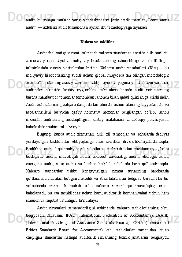 auditi   bu  sohaga   mutlaqo  yangi   yondashuvlarni   joriy  etadi:  masalan,  “continuous
audit” — uzluksiz audit tushunchasi aynan shu texnologiyaga tayanadi.
Xulosa va takliflar
Audit faoliyatiga xizmat ko‘rsatish xalqaro standartlar asosida olib borilishi
zamonaviy   iqtisodiyotda   moliyaviy   hisobotlarning   ishonchliligi   va   shaffofligini
ta’minlashda   asosiy   vositalardan   biridir.   Xalqaro   audit   standartlari   (ISA)   –   bu
moliyaviy   hisobotlarning   auditi   uchun   global   miqyosda   tan   olingan   metodologik
asos bo‘lib, ularning asosiy vazifasi audit jarayonida yagona yondashuvni yaratish,
auditorlar   o‘rtasida   kasbiy   uyg‘unlikni   ta’minlash   hamda   audit   natijalarining
barcha manfaatdor tomonlar tomonidan ishonch bilan qabul qilinishiga erishishdir.
Audit xulosalarining xalqaro darajada tan olinishi uchun ularning tayyorlanishi va
asoslantirilishi   bo‘yicha   qat’iy   normativ   mezonlar   belgilangan   bo‘lib,   ushbu
mezonlar   auditorning   mustaqilligini,   kasbiy   malakasini   va   axloqiy   pozitsiyasini
baholashda muhim rol o‘ynaydi.
Bugungi   kunda   audit   xizmatlari   turli   xil   tarmoqlar   va   sohalarda   faoliyat
yuritayotgan   tashkilotlar   ehtiyojlariga   mos   ravishda   diversifikatsiyalashmoqda.
Endilikda   audit   faqat   moliyaviy   hisobotlarni   tekshirish   bilan   cheklanmaydi,   balki
boshqaruv   auditi,   muvofiqlik   auditi,   axborot   xavfsizligi   auditi,   ekologik   audit,
energetik   audit,   soliq   auditi   va   boshqa   ko‘plab   sohalarda   ham   qo‘llanilmoqda.
Xalqaro   standartlar   ushbu   kengaytirilgan   xizmat   turlarining   barchasida
qo‘llanilishi  mumkin bo‘lgan metodik va etika talablarini belgilab beradi. Har bir
yo‘nalishda   xizmat   ko‘rsatish   sifati   xalqaro   mezonlarga   muvofiqligi   orqali
baholanadi,   bu   esa   tashkilotlar   uchun   ham,   auditorlik   kompaniyalari   uchun   ham
ishonch va raqobat ustunligini ta’minlaydi.
Audit   xizmatlari   samaradorligini   oshirishda   xalqaro   tashkilotlarning   o‘rni
beqiyosdir.   Xususan,   IFAC   (International   Federation   of   Accountants),   IAASB
(International   Auditing   and   Assurance   Standards   Board),   IESBA   (International
Ethics   Standards   Board   for   Accountants)   kabi   tashkilotlar   tomonidan   ishlab
chiqilgan   standartlar   nafaqat   auditorlik   ishlarining   texnik   jihatlarini   belgilaydi,
33 