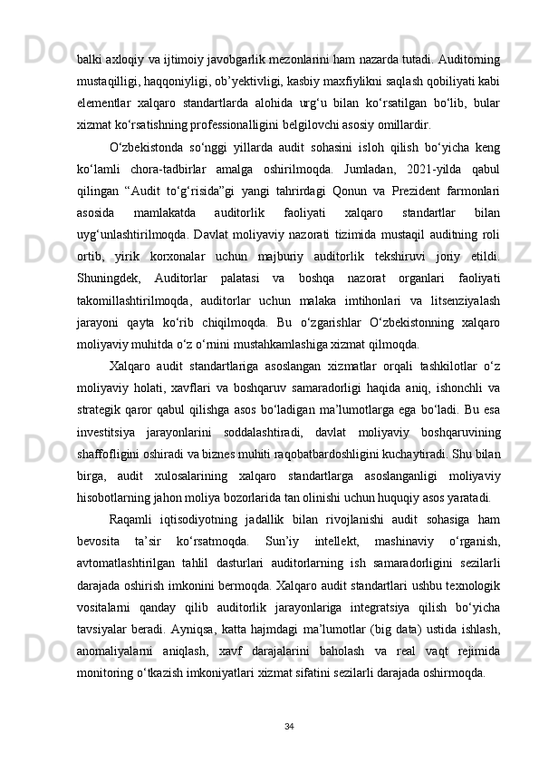 balki axloqiy va ijtimoiy javobgarlik mezonlarini ham nazarda tutadi. Auditorning
mustaqilligi, haqqoniyligi, ob’yektivligi, kasbiy maxfiylikni saqlash qobiliyati kabi
elementlar   xalqaro   standartlarda   alohida   urg‘u   bilan   ko‘rsatilgan   bo‘lib,   bular
xizmat ko‘rsatishning professionalligini belgilovchi asosiy omillardir.
O‘zbekistonda   so‘nggi   yillarda   audit   sohasini   isloh   qilish   bo‘yicha   keng
ko‘lamli   chora-tadbirlar   amalga   oshirilmoqda.   Jumladan,   2021-yilda   qabul
qilingan   “Audit   to‘g‘risida”gi   yangi   tahrirdagi   Qonun   va   Prezident   farmonlari
asosida   mamlakatda   auditorlik   faoliyati   xalqaro   standartlar   bilan
uyg‘unlashtirilmoqda.   Davlat   moliyaviy   nazorati   tizimida   mustaqil   auditning   roli
ortib,   yirik   korxonalar   uchun   majburiy   auditorlik   tekshiruvi   joriy   etildi.
Shuningdek,   Auditorlar   palatasi   va   boshqa   nazorat   organlari   faoliyati
takomillashtirilmoqda,   auditorlar   uchun   malaka   imtihonlari   va   litsenziyalash
jarayoni   qayta   ko‘rib   chiqilmoqda.   Bu   o‘zgarishlar   O‘zbekistonning   xalqaro
moliyaviy muhitda o‘z o‘rnini mustahkamlashiga xizmat qilmoqda.
Xalqaro   audit   standartlariga   asoslangan   xizmatlar   orqali   tashkilotlar   o‘z
moliyaviy   holati,   xavflari   va   boshqaruv   samaradorligi   haqida   aniq,   ishonchli   va
strategik   qaror   qabul   qilishga   asos   bo‘ladigan   ma’lumotlarga   ega   bo‘ladi.   Bu   esa
investitsiya   jarayonlarini   soddalashtiradi,   davlat   moliyaviy   boshqaruvining
shaffofligini oshiradi va biznes muhiti raqobatbardoshligini kuchaytiradi. Shu bilan
birga,   audit   xulosalarining   xalqaro   standartlarga   asoslanganligi   moliyaviy
hisobotlarning jahon moliya bozorlarida tan olinishi uchun huquqiy asos yaratadi.
Raqamli   iqtisodiyotning   jadallik   bilan   rivojlanishi   audit   sohasiga   ham
bevosita   ta’sir   ko‘rsatmoqda.   Sun’iy   intellekt,   mashinaviy   o‘rganish,
avtomatlashtirilgan   tahlil   dasturlari   auditorlarning   ish   samaradorligini   sezilarli
darajada oshirish imkonini bermoqda. Xalqaro audit standartlari ushbu texnologik
vositalarni   qanday   qilib   auditorlik   jarayonlariga   integratsiya   qilish   bo‘yicha
tavsiyalar   beradi.   Ayniqsa,   katta   hajmdagi   ma’lumotlar   (big   data)   ustida   ishlash,
anomaliyalarni   aniqlash,   xavf   darajalarini   baholash   va   real   vaqt   rejimida
monitoring o‘tkazish imkoniyatlari xizmat sifatini sezilarli darajada oshirmoqda.
34 