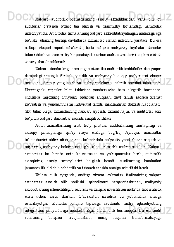 Xalqaro   auditorlik   xizmatlarining   asosiy   afzalliklaridan   yana   biri   bu
auditorlar   o‘rtasida   o‘zaro   tan   olinish   va   transmilliy   ko‘lamdagi   hamkorlik
imkoniyatidir. Auditorlik firmalarining xalqaro akkreditatsiyalangan malakaga ega
bo‘lishi,   ularning   boshqa   davlatlarda   xizmat   ko‘rsatish   imkonini   yaratadi.   Bu   esa
nafaqat   eksport-import   sohalarida,   balki   xalqaro   moliyaviy   loyihalar,   donorlar
bilan ishlash va transmilliy korporatsiyalar uchun audit xizmatlarini taqdim etishda
zaruriy shart hisoblanadi.
Xalqaro standartlarga asoslangan xizmatlar auditorlik tashkilotlaridan yuqori
darajadagi   strategik   fikrlash,   yuridik   va   moliyaviy   huquqiy   me’yorlarni   chuqur
tushunish,   doimiy   yangilanish   va   kasbiy   malakasini   oshirib   borishni   talab   etadi.
Shuningdek,   mijozlar   bilan   ishlashda   yondashuvlar   ham   o‘zgarib   bormoqda:
endilikda   mijozning   ehtiyojini   oldindan   aniqlash,   xavf   tahlili   asosida   xizmat
ko‘rsatish   va   yondashuvlarni   individual   tarzda   shakllantirish   dolzarb   hisoblanadi.
Shu   bilan   birga,   xizmatlarning   narxlari   siyosati,   xizmat   hajmi   va   auditorlar   soni
bo‘yicha xalqaro standartlar asosida aniqlik kiritiladi.
Audit   xizmatlarining   sifati   ko‘p   jihatdan   auditorlarning   mustaqilligi   va
axloqiy   prinsiplariga   qat’iy   rioya   etishiga   bog‘liq.   Ayniqsa,   manfaatlar
to‘qnashuvini   oldini   olish,   xizmat   ko‘rsatishda   ob’yektiv   yondashuvni   saqlash   va
mijozning   moliyaviy   holatini   noto‘g‘ri   talqin   qilmaslik   muhim   sanaladi.   Xalqaro
standartlar   bu   borada   aniq   ko‘rsatmalar   va   yo‘riqnomalar   berib,   auditorlik
axloqining   asosiy   tamoyillarini   belgilab   beradi.   Auditorning   harakatlari
jamoatchilik oldida hisobdorlik va ishonch asosida amalga oshirilishi kerak.
Xulosa   qilib   aytganda,   auditga   xizmat   ko‘rsatish   faoliyatining   xalqaro
standartlar   asosida   olib   borilishi   iqtisodiyotni   barqarorlashtirish,   moliyaviy
axborotlarning ishonchliligini oshirish va xalqaro investitsion muhitda faol ishtirok
etish   uchun   zarur   shartdir.   O‘zbekiston   misolida   bu   yo‘nalishda   amalga
oshirilayotgan   islohotlar   xalqaro   tajribaga   asoslanib,   milliy   iqtisodiyotning
integratsion   jarayonlariga   moslashtirilgan   holda   olib   borilmoqda.   Bu   esa   audit
sohasining   barqaror   rivojlanishini,   uning   raqamli   transformatsiyaga
35 