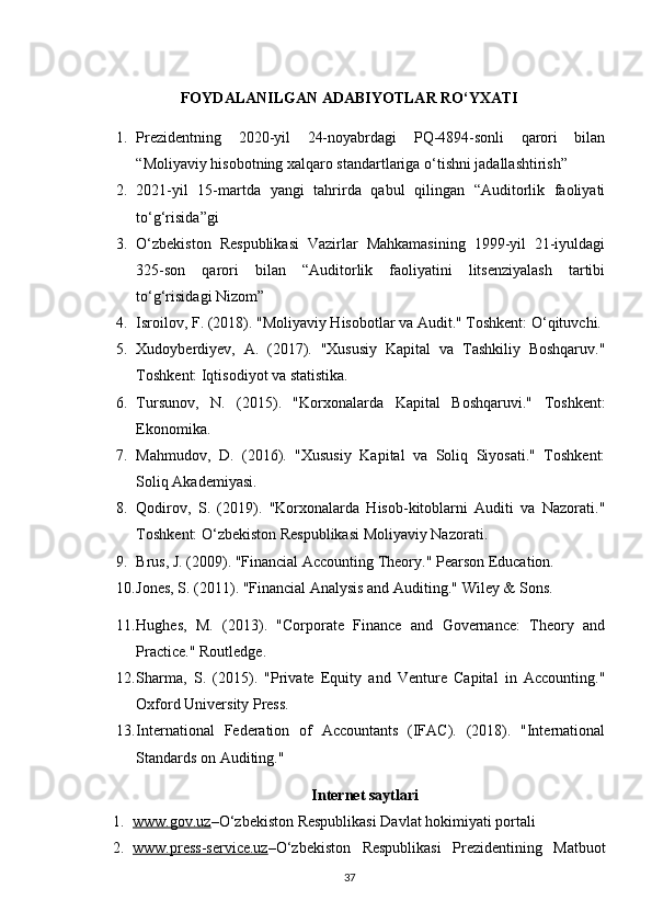 FOYDALANILGAN ADABIY O TLAR RO‘YXATI
1. Prezidentning   2020-yil   24-noyabrdagi   PQ-4894-sonli   qarori   bilan
“Moliyaviy hisobotning xalqaro standartlariga o‘tishni jadallashtirish”
2. 2021-yil   15-martda   yangi   tahrirda   qabul   qilingan   “Auditorlik   faoliyati
to‘g‘risida”gi
3. O‘zbekiston   Respublikasi   Vazirlar   Mahkamasining   1999-yil   21-iyuldagi
325-son   qarori   bilan   “Auditorlik   faoliyatini   litsenziyalash   tartibi
to‘g‘risidagi Nizom”
4. Isroilov, F. (2018). "Moliyaviy Hisobotlar va Audit." Toshkent: O‘qituvchi.
5. Xudoyberdiyev,   A.   (2017).   "Xususiy   Kapital   va   Tashkiliy   Boshqaruv."
Toshkent: Iqtisodiyot va statistika.
6. Tursunov,   N.   (2015).   "Korxonalarda   Kapital   Boshqaruvi."   Toshkent:
Ekonomika.
7. Mahmudov,   D.   (2016).   "Xususiy   Kapital   va   Soliq   Siyosati."   Toshkent:
Soliq Akademiyasi.
8. Qodirov,   S.   (2019).   "Korxonalarda   Hisob-kitoblarni   Auditi   va   Nazorati."
Toshkent: O‘zbekiston Respublikasi Moliyaviy Nazorati.
9. Brus, J. (2009). "Financial Accounting Theory."  Pearson Education.
10. Jones, S. (2011). "Financial Analysis and Auditing."  Wiley & Sons.
11. Hughes,   M.   (2013).   "Corporate   Finance   and   Governance:   Theory   and
Practice."  Routledge.
12. Sharma,   S.   (2015).   "Private   Equity   and   Venture   Capital   in   Accounting."
Oxford University Press.
13. International   Federation   of   Accountants   (IFAC).   (2018).   "International
Standards on Auditing."
Internet saytlari
1. www.gov.uz    –O‘zbekiston Respublikasi Davlat hokimiyati portali
2. www.press-service.uz    –O‘zbekiston   Respublikasi   Prezidentining   Matbuot
37 