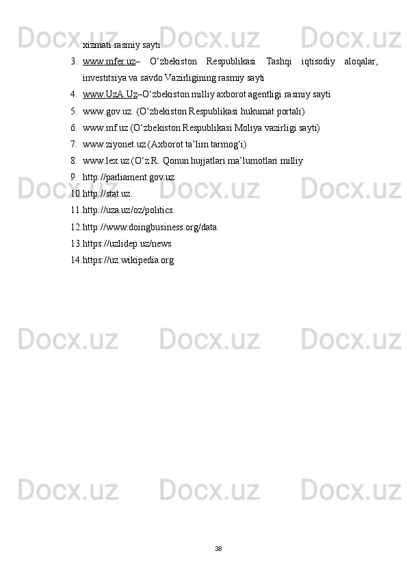 xizmati rasmiy sayti
3. www.mfer.uz    –   O‘zbekiston   Respublikasi   Tashqi   iqtisodiy   aloqalar,
investitsiya va savdo Vazirligining rasmiy sayti
4. www.UzA.Uz    –O‘zbekiston milliy axborot agentligi rasmiy sayti
5. www.gov.uz. (O‘zbekiston Respublikasi hukumat portali) 
6. www.mf.uz (O‘zbekiston Respublikasi Moliya vazirligi sayti) 
7. www.ziyonet.uz (Axborot ta’lim tarmog‘i) 
8. www.lex.uz (O‘z.R. Qonun hujjatlari ma’lumotlari milliy
9. http://parliament.gov.uz
10. http://stat.uz.
11. http://uza.uz/oz/politics.
12. http://www.doingbusiness.org/data.
13. https://uzlidep.uz/news
14. https://uz.wikipedia.org
38 