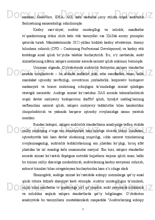 masalan,   CaseWare,   IDEA,   ACL   kabi   dasturlar   joriy   etilishi   orqali   auditorlik
faoliyatining samaradorligi oshirilmoqda.
Kasbiy   mas’uliyat,   auditor   mustaqilligi   va   xolislik,   manfaatlar
to‘qnashuvining   oldini   olish   kabi   etik   tamoyillar   esa   XASda   asosiy   prinsiplar
qatorida   turadi.   Mamlakatimizda   2022-yildan   boshlab   kasbiy   attestatsiya,   doimiy
bilimlarni   oshirish   (CPD   –   Continuing   Professional   Development)   va   kasbiy   etik
kodeksga   amal   qilish   bo‘yicha   talablar   kuchaytirildi.   Bu,   o‘z   navbatida,   audit
xizmatlarining sifatini xalqaro mezonlar asosida nazorat qilish imkonini bermoqda.
Umuman   olganda,   O‘zbekistonda   auditorlik   faoliyatini   xalqaro   standartlar
asosida   rivojlantirish   –   bu   alohida   tashkilot   yoki   soha   manfaatlari   emas,   balki
mamlakat   iqtisodiy   xavfsizligi,   investitsion   jozibadorlik,   korporativ   boshqaruv
madaniyati   va   biznes   muhitining   ochiqligini   ta’minlashga   xizmat   qiladigan
strategik   zaruratdir.   Auditga   xizmat   ko‘rsatishni   XAS   asosida   takomillashtirish
orqali   davlat   moliyaviy   boshqaruvini   shaffof   qilish,   byudjet   mablag‘larining
sarflanishini   nazorat   qilish,   xalqaro   moliyaviy   tashkilotlar   bilan   hamkorlikni
chuqurlashtirish   va   yakunda   barqaror   iqtisodiy   rivojlanishga   zamin   yaratish
mumkin.
Bundan tashqari, xalqaro auditorlik standartlarini amaliyotga tadbiq etishda
milliy   muhitning   o‘ziga   xos   xususiyatlari   ham   hisobga   olinishi   lozim.   Jumladan,
iqtisodiyotda   hali   ham   davlat   ulushining   yuqoriligi,   ichki   nazorat   tizimlarining
rivojlanmaganligi,   auditorlik   tashkilotlarining   son   jihatdan   ko‘pligi,   biroq   sifat
jihatidan   bir   xil   emasligi   kabi   muammolar   mavjud.   Shu   bois,   xalqaro   standartlar
asosida   xizmat   ko‘rsatish   faqatgina   metodik   hujjatlarni   tarjima   qilish   emas,   balki
bu tizimni milliy sharoitga moslashtirish, auditorlarning kasbiy saviyasini oshirish,
axborot tizimlari bilan integratsiyani kuchaytirishni ham o‘z ichiga oladi.
Shuningdek,   auditga   xizmat   ko‘rsatishda   axloqiy   mezonlarga   qat’iy   amal
qilish   tobora   dolzarb   ahamiyat   kasb   etmoqda.   Auditor   mustaqilligini   ta’minlash,
mijoz bilan manfaatlar to‘qnashuviga yo‘l qo‘ymaslik, audit jarayonida oshkoralik
va   xolislikni   saqlash   xalqaro   standartlarda   qat’iy   belgilangan.   O‘zbekiston
amaliyotida   bu   tamoyillarni   mustahkamlash   maqsadida   "Auditorlarning   axloqiy
5 