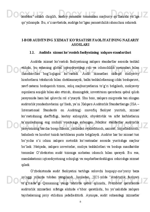 kodeksi"   ishlab   chiqilib,   kasbiy   jamoalar   tomonidan   majburiy   qo‘llanishi   yo‘lga
qo‘yilmoqda. Bu, o‘z navbatida, auditga bo‘lgan jamoatchilik ishonchini oshiradi.
 
I-BOB AUDITNING XIZMAT KO’RSATISH FAOLIYATINING NAZARIY
ASOSLARI
1.1. Auditda  xizmat ko’rsatish faoliyatining  xalqaro standartlari
Auditda   xizmat   ko‘rsatish   faoliyatining   xalqaro   standartlar   asosida   tashkil
etilishi,   bu   sohaning   global   iqtisodiyotdagi   roli   va   ishonchlilik   mezonlari   bilan
chambarchas   bog‘liqligini   ko‘rsatadi.   Audit   xizmatlari   nafaqat   moliyaviy
hisobotlarni tekshirish bilan cheklanmaydi, balki tashkilotlarning ichki boshqaruvi,
xavf-xatarni   boshqarish   tizimi,   soliq   majburiyatlarini   to‘g‘ri   belgilash,   moliyaviy
oqimlarni aniqlik bilan aks ettirish, shuningdek, investitsion qarorlarni qabul qilish
jarayonida ham hal qiluvchi rol o‘ynaydi. Shu bois, xalqaro miqyosda tan olingan
auditorlik yondashuvlarini qo‘llash, ya’ni Xalqaro Auditorlik Standartlariga (ISA –
International   Standards   on   Auditing)   muvofiq   faoliyat   yuritish,   xizmat
ko‘rsatishning   shaffofligi,   kasbiy   axloqiylik,   obyektivlik   va   sifat   kafolatlarini
ta’minlashning   eng   muhim   vositasiga   aylangan.   Mazkur   standartlar   auditorlik
jarayonining barcha bosqichlarini, jumladan rejalashtirish, nazorat, hujjatlashtirish,
baholash va hisobot tuzish tartiblarini puxta belgilaydi. Auditor har bir xizmat turi
bo‘yicha   o‘z   ishini   xalqaro   metodik   ko‘rsatmalar   asosida   yuritishga   majbur
bo‘ladi.   Natijada,   xalqaro   investorlar,   moliya   tashkilotlari   va   boshqa   manfaatdor
tomonlar   O‘zbekiston   audit   tizimiga   nisbatan   ishonch   bilan   qaraydi.   Bu   esa,
mamlakatimiz iqtisodiyotining ochiqligi va raqobatbardoshligini oshirishga xizmat
qiladi.
O‘zbekistonda   audit   faoliyatini   tartibga   soluvchi   huquqiy-me’yoriy   baza
so‘nggi   yillarda   tubdan   yangilandi.   Jumladan,   2021-yilda   “Auditorlik   faoliyati
to‘g‘risida”gi   Qonunning   yangi   tahrirda   qabul   qilinishi,   Prezident   qarorlarida
auditorlik   xizmatlari   sifatiga   alohida   e’tibor   qaratilishi,   bu   yo‘nalishda   xalqaro
tajribalarning   joriy   etilishini   jadallashtirdi.   Ayniqsa,   audit   sohasidagi   xizmatlar
6 